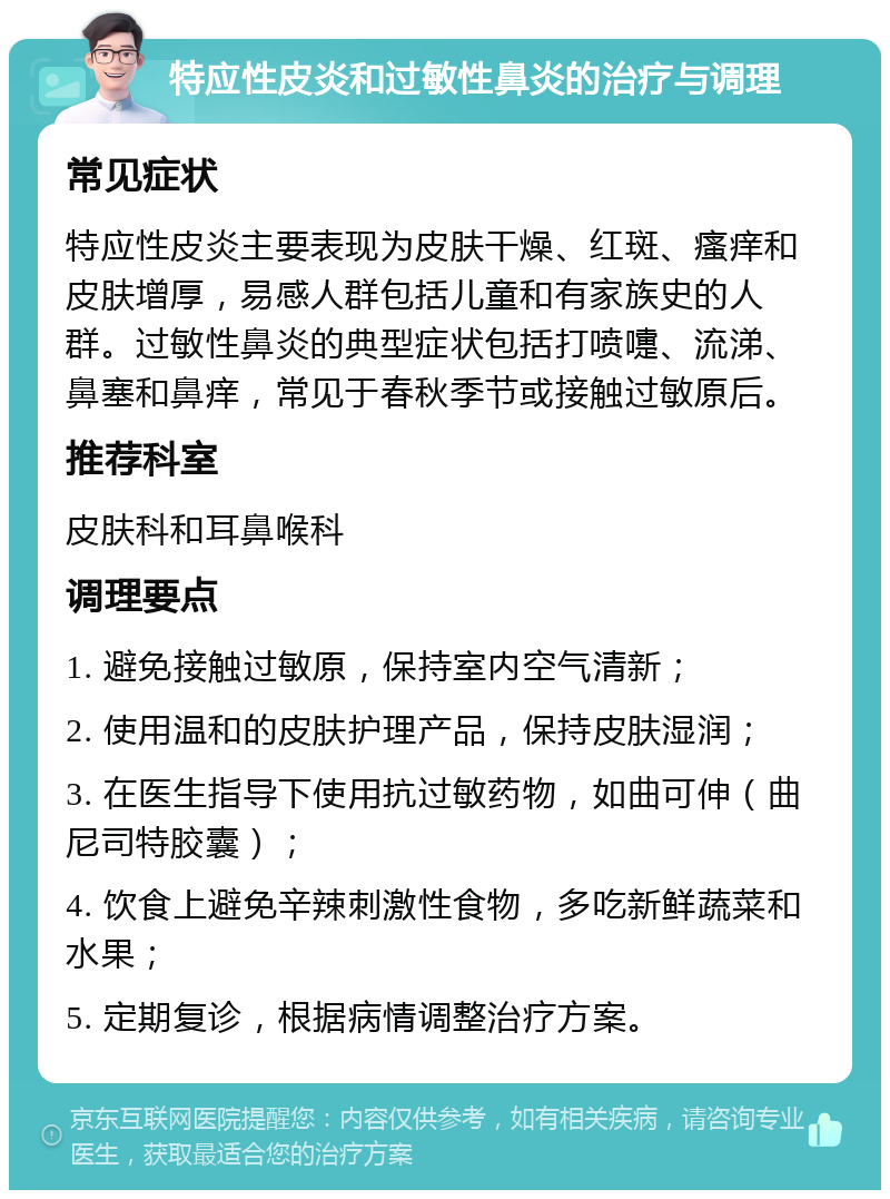 特应性皮炎和过敏性鼻炎的治疗与调理 常见症状 特应性皮炎主要表现为皮肤干燥、红斑、瘙痒和皮肤增厚，易感人群包括儿童和有家族史的人群。过敏性鼻炎的典型症状包括打喷嚏、流涕、鼻塞和鼻痒，常见于春秋季节或接触过敏原后。 推荐科室 皮肤科和耳鼻喉科 调理要点 1. 避免接触过敏原，保持室内空气清新； 2. 使用温和的皮肤护理产品，保持皮肤湿润； 3. 在医生指导下使用抗过敏药物，如曲可伸（曲尼司特胶囊）； 4. 饮食上避免辛辣刺激性食物，多吃新鲜蔬菜和水果； 5. 定期复诊，根据病情调整治疗方案。