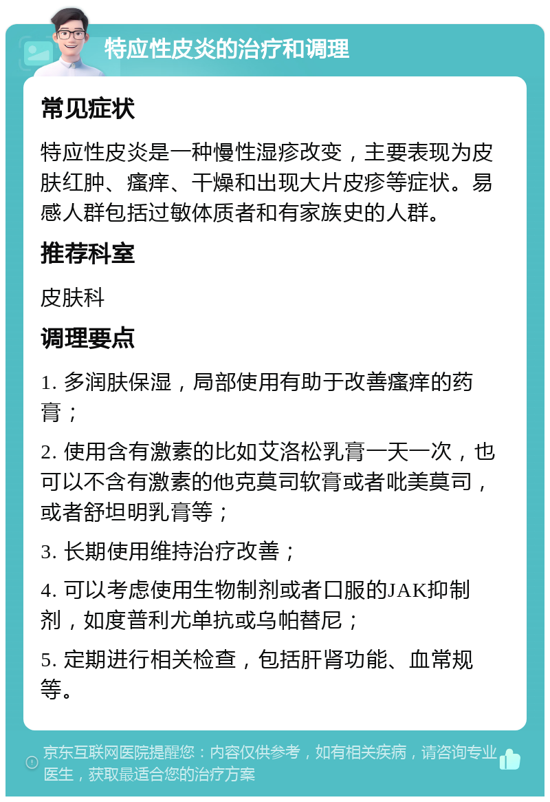 特应性皮炎的治疗和调理 常见症状 特应性皮炎是一种慢性湿疹改变，主要表现为皮肤红肿、瘙痒、干燥和出现大片皮疹等症状。易感人群包括过敏体质者和有家族史的人群。 推荐科室 皮肤科 调理要点 1. 多润肤保湿，局部使用有助于改善瘙痒的药膏； 2. 使用含有激素的比如艾洛松乳膏一天一次，也可以不含有激素的他克莫司软膏或者吡美莫司，或者舒坦明乳膏等； 3. 长期使用维持治疗改善； 4. 可以考虑使用生物制剂或者口服的JAK抑制剂，如度普利尤单抗或乌帕替尼； 5. 定期进行相关检查，包括肝肾功能、血常规等。