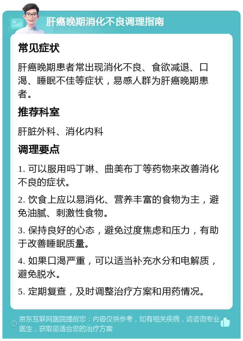 肝癌晚期消化不良调理指南 常见症状 肝癌晚期患者常出现消化不良、食欲减退、口渴、睡眠不佳等症状，易感人群为肝癌晚期患者。 推荐科室 肝脏外科、消化内科 调理要点 1. 可以服用吗丁啉、曲美布丁等药物来改善消化不良的症状。 2. 饮食上应以易消化、营养丰富的食物为主，避免油腻、刺激性食物。 3. 保持良好的心态，避免过度焦虑和压力，有助于改善睡眠质量。 4. 如果口渴严重，可以适当补充水分和电解质，避免脱水。 5. 定期复查，及时调整治疗方案和用药情况。