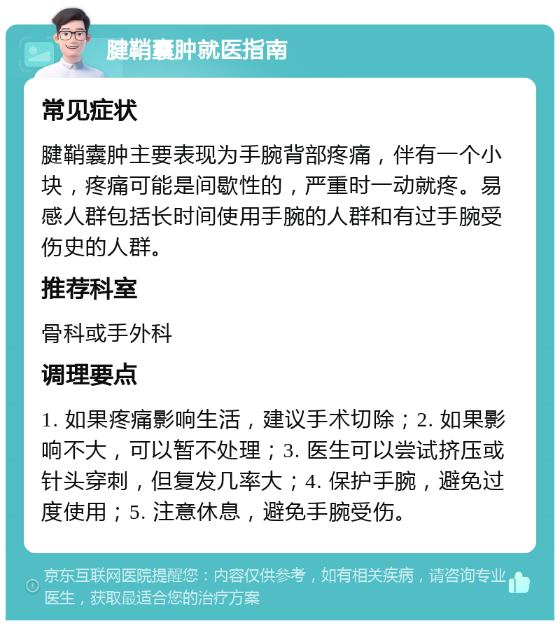 腱鞘囊肿就医指南 常见症状 腱鞘囊肿主要表现为手腕背部疼痛，伴有一个小块，疼痛可能是间歇性的，严重时一动就疼。易感人群包括长时间使用手腕的人群和有过手腕受伤史的人群。 推荐科室 骨科或手外科 调理要点 1. 如果疼痛影响生活，建议手术切除；2. 如果影响不大，可以暂不处理；3. 医生可以尝试挤压或针头穿刺，但复发几率大；4. 保护手腕，避免过度使用；5. 注意休息，避免手腕受伤。