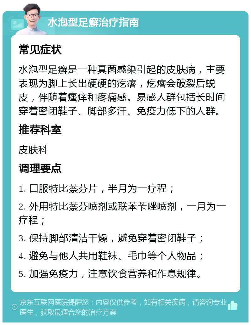 水泡型足癣治疗指南 常见症状 水泡型足癣是一种真菌感染引起的皮肤病，主要表现为脚上长出硬硬的疙瘩，疙瘩会破裂后蜕皮，伴随着瘙痒和疼痛感。易感人群包括长时间穿着密闭鞋子、脚部多汗、免疫力低下的人群。 推荐科室 皮肤科 调理要点 1. 口服特比萘芬片，半月为一疗程； 2. 外用特比萘芬喷剂或联苯苄唑喷剂，一月为一疗程； 3. 保持脚部清洁干燥，避免穿着密闭鞋子； 4. 避免与他人共用鞋袜、毛巾等个人物品； 5. 加强免疫力，注意饮食营养和作息规律。