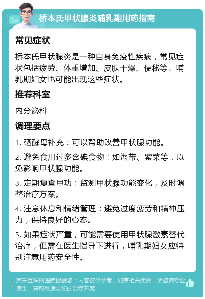 桥本氏甲状腺炎哺乳期用药指南 常见症状 桥本氏甲状腺炎是一种自身免疫性疾病，常见症状包括疲劳、体重增加、皮肤干燥、便秘等。哺乳期妇女也可能出现这些症状。 推荐科室 内分泌科 调理要点 1. 硒酵母补充：可以帮助改善甲状腺功能。 2. 避免食用过多含碘食物：如海带、紫菜等，以免影响甲状腺功能。 3. 定期复查甲功：监测甲状腺功能变化，及时调整治疗方案。 4. 注意休息和情绪管理：避免过度疲劳和精神压力，保持良好的心态。 5. 如果症状严重，可能需要使用甲状腺激素替代治疗，但需在医生指导下进行，哺乳期妇女应特别注意用药安全性。