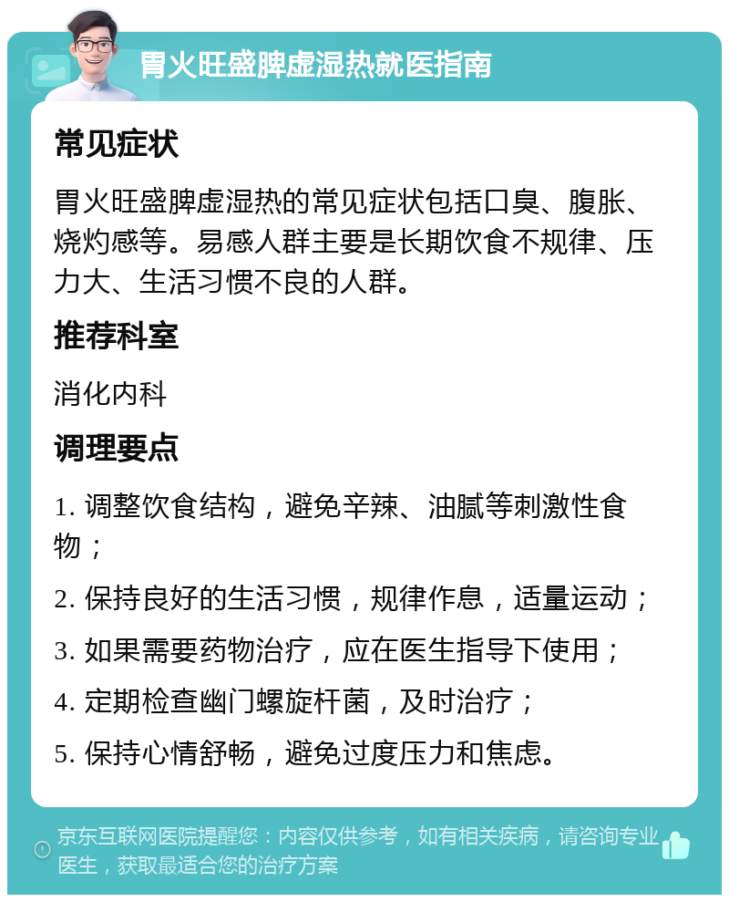 胃火旺盛脾虚湿热就医指南 常见症状 胃火旺盛脾虚湿热的常见症状包括口臭、腹胀、烧灼感等。易感人群主要是长期饮食不规律、压力大、生活习惯不良的人群。 推荐科室 消化内科 调理要点 1. 调整饮食结构，避免辛辣、油腻等刺激性食物； 2. 保持良好的生活习惯，规律作息，适量运动； 3. 如果需要药物治疗，应在医生指导下使用； 4. 定期检查幽门螺旋杆菌，及时治疗； 5. 保持心情舒畅，避免过度压力和焦虑。