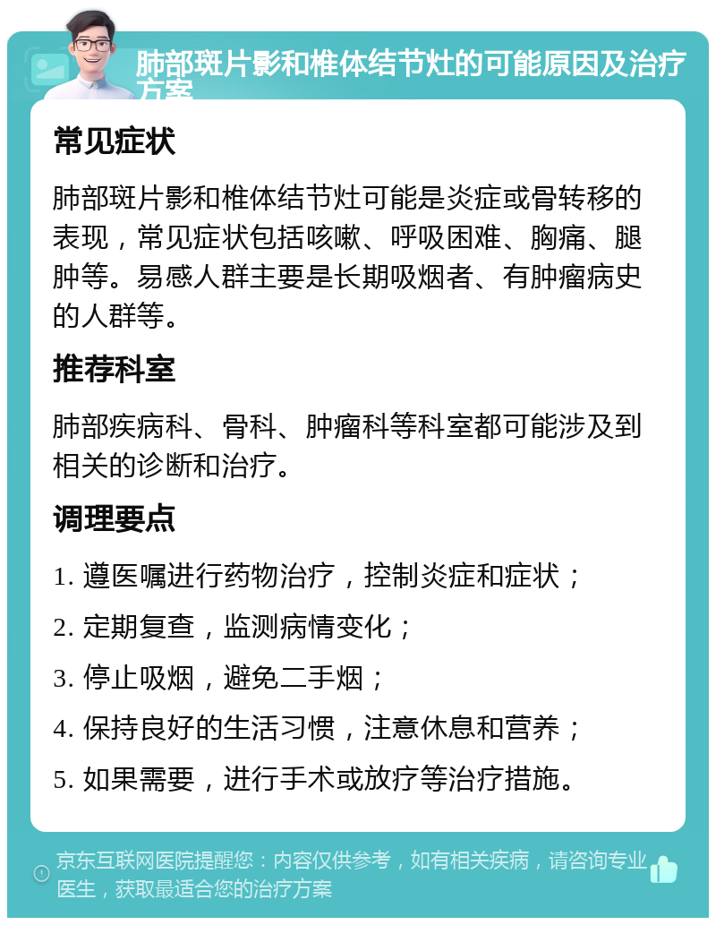 肺部斑片影和椎体结节灶的可能原因及治疗方案 常见症状 肺部斑片影和椎体结节灶可能是炎症或骨转移的表现，常见症状包括咳嗽、呼吸困难、胸痛、腿肿等。易感人群主要是长期吸烟者、有肿瘤病史的人群等。 推荐科室 肺部疾病科、骨科、肿瘤科等科室都可能涉及到相关的诊断和治疗。 调理要点 1. 遵医嘱进行药物治疗，控制炎症和症状； 2. 定期复查，监测病情变化； 3. 停止吸烟，避免二手烟； 4. 保持良好的生活习惯，注意休息和营养； 5. 如果需要，进行手术或放疗等治疗措施。