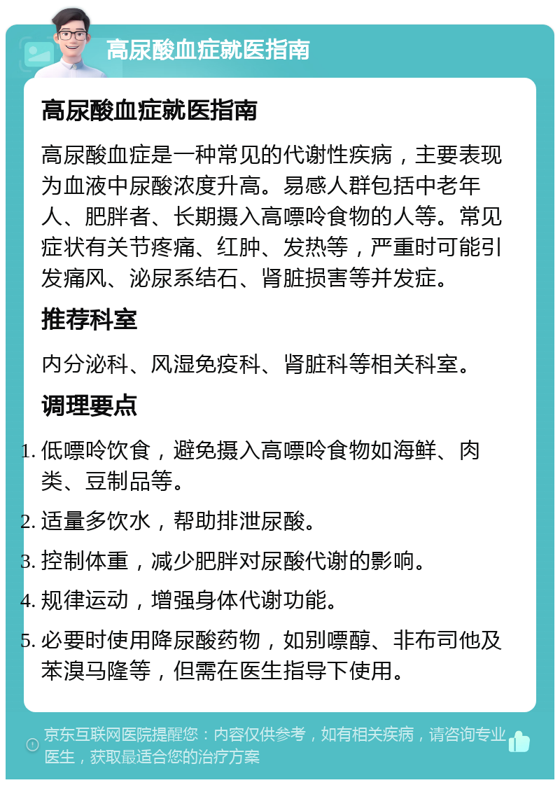 高尿酸血症就医指南 高尿酸血症就医指南 高尿酸血症是一种常见的代谢性疾病，主要表现为血液中尿酸浓度升高。易感人群包括中老年人、肥胖者、长期摄入高嘌呤食物的人等。常见症状有关节疼痛、红肿、发热等，严重时可能引发痛风、泌尿系结石、肾脏损害等并发症。 推荐科室 内分泌科、风湿免疫科、肾脏科等相关科室。 调理要点 低嘌呤饮食，避免摄入高嘌呤食物如海鲜、肉类、豆制品等。 适量多饮水，帮助排泄尿酸。 控制体重，减少肥胖对尿酸代谢的影响。 规律运动，增强身体代谢功能。 必要时使用降尿酸药物，如别嘌醇、非布司他及苯溴马隆等，但需在医生指导下使用。