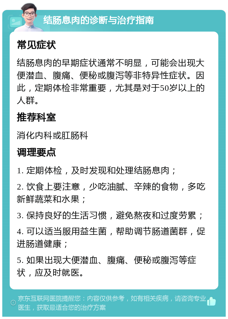 结肠息肉的诊断与治疗指南 常见症状 结肠息肉的早期症状通常不明显，可能会出现大便潜血、腹痛、便秘或腹泻等非特异性症状。因此，定期体检非常重要，尤其是对于50岁以上的人群。 推荐科室 消化内科或肛肠科 调理要点 1. 定期体检，及时发现和处理结肠息肉； 2. 饮食上要注意，少吃油腻、辛辣的食物，多吃新鲜蔬菜和水果； 3. 保持良好的生活习惯，避免熬夜和过度劳累； 4. 可以适当服用益生菌，帮助调节肠道菌群，促进肠道健康； 5. 如果出现大便潜血、腹痛、便秘或腹泻等症状，应及时就医。