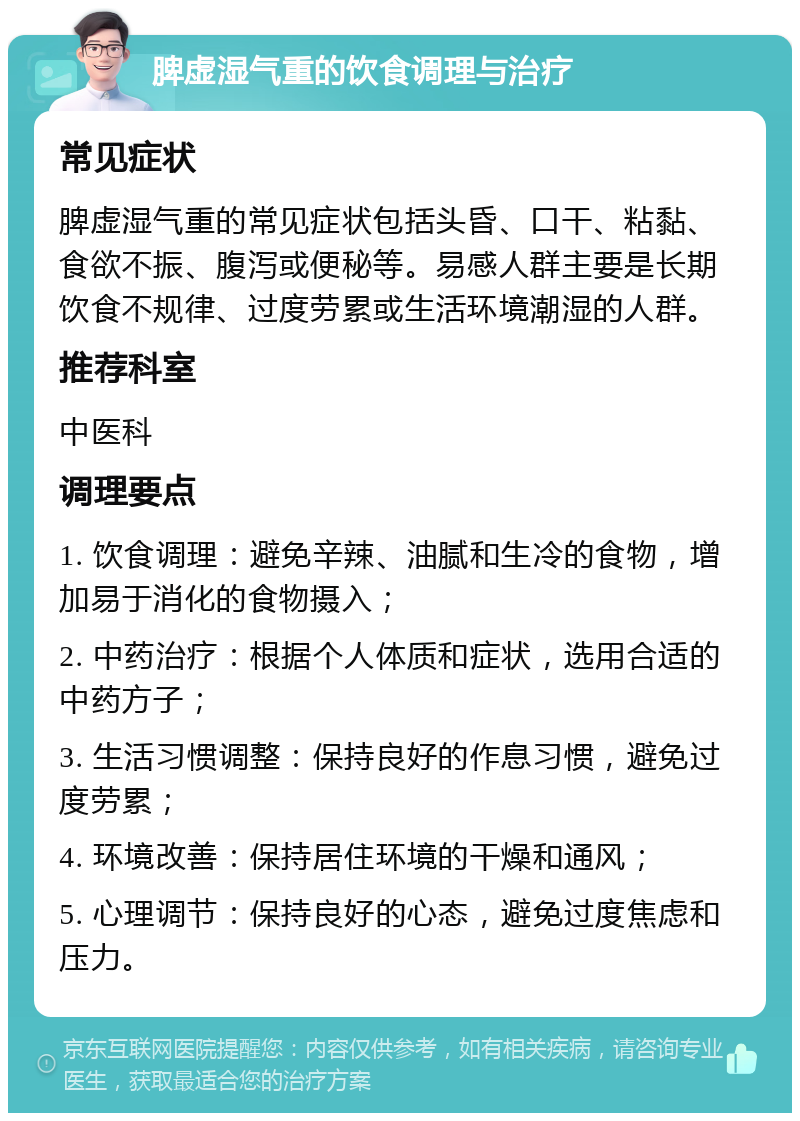 脾虚湿气重的饮食调理与治疗 常见症状 脾虚湿气重的常见症状包括头昏、口干、粘黏、食欲不振、腹泻或便秘等。易感人群主要是长期饮食不规律、过度劳累或生活环境潮湿的人群。 推荐科室 中医科 调理要点 1. 饮食调理：避免辛辣、油腻和生冷的食物，增加易于消化的食物摄入； 2. 中药治疗：根据个人体质和症状，选用合适的中药方子； 3. 生活习惯调整：保持良好的作息习惯，避免过度劳累； 4. 环境改善：保持居住环境的干燥和通风； 5. 心理调节：保持良好的心态，避免过度焦虑和压力。