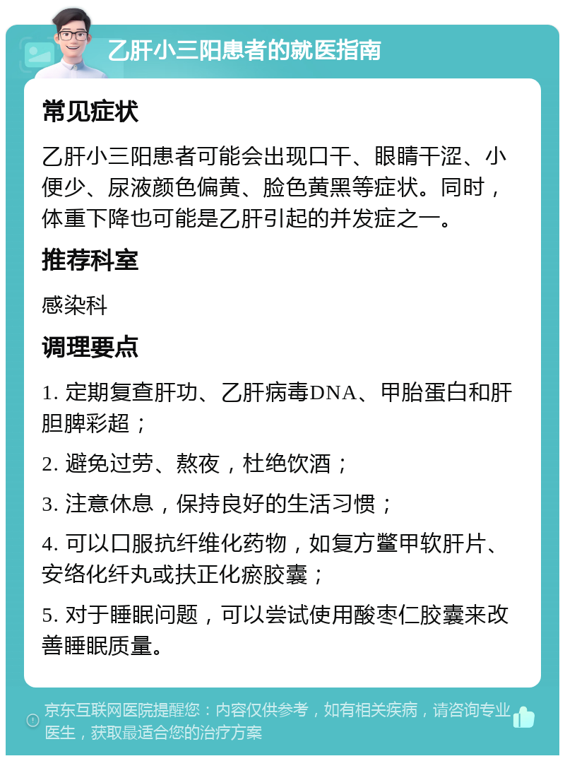 乙肝小三阳患者的就医指南 常见症状 乙肝小三阳患者可能会出现口干、眼睛干涩、小便少、尿液颜色偏黄、脸色黄黑等症状。同时，体重下降也可能是乙肝引起的并发症之一。 推荐科室 感染科 调理要点 1. 定期复查肝功、乙肝病毒DNA、甲胎蛋白和肝胆脾彩超； 2. 避免过劳、熬夜，杜绝饮酒； 3. 注意休息，保持良好的生活习惯； 4. 可以口服抗纤维化药物，如复方鳖甲软肝片、安络化纤丸或扶正化瘀胶囊； 5. 对于睡眠问题，可以尝试使用酸枣仁胶囊来改善睡眠质量。