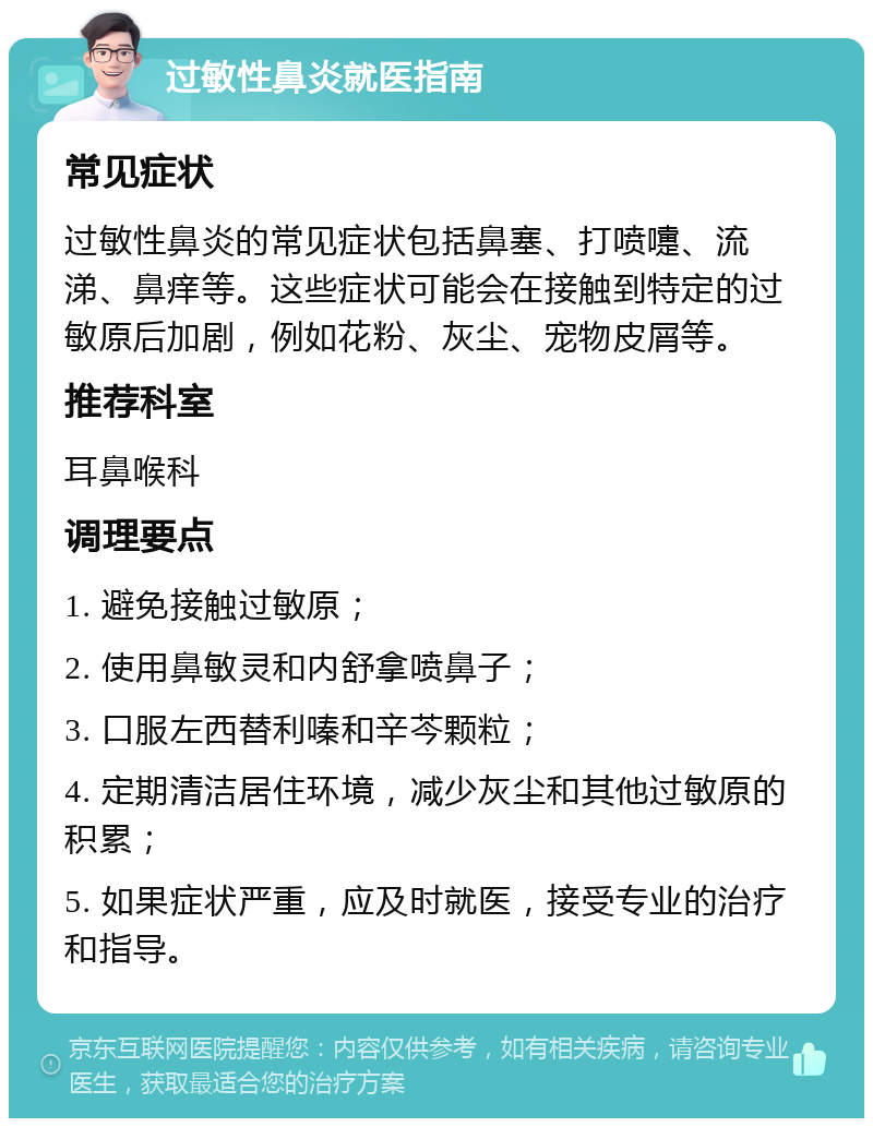 过敏性鼻炎就医指南 常见症状 过敏性鼻炎的常见症状包括鼻塞、打喷嚏、流涕、鼻痒等。这些症状可能会在接触到特定的过敏原后加剧，例如花粉、灰尘、宠物皮屑等。 推荐科室 耳鼻喉科 调理要点 1. 避免接触过敏原； 2. 使用鼻敏灵和内舒拿喷鼻子； 3. 口服左西替利嗪和辛芩颗粒； 4. 定期清洁居住环境，减少灰尘和其他过敏原的积累； 5. 如果症状严重，应及时就医，接受专业的治疗和指导。