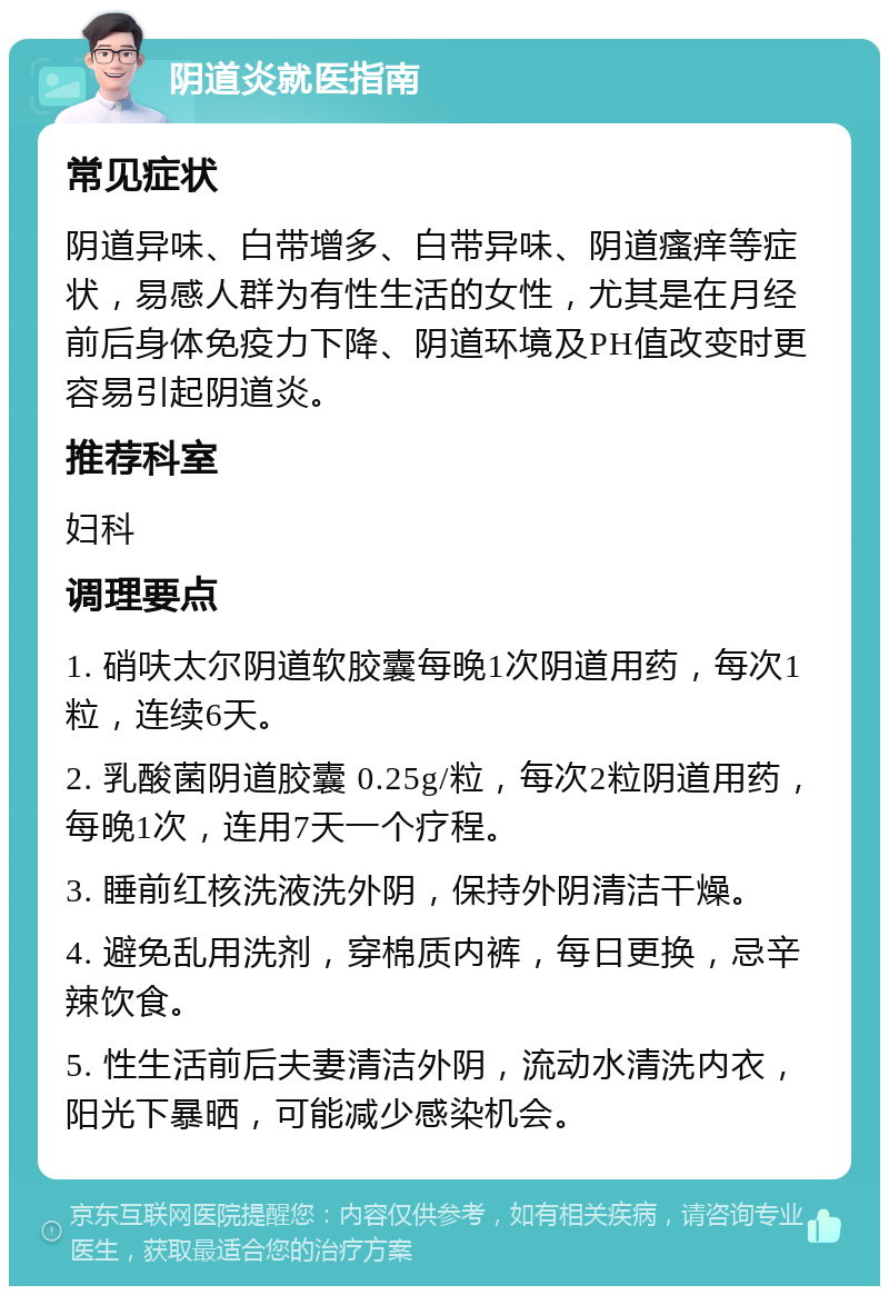 阴道炎就医指南 常见症状 阴道异味、白带增多、白带异味、阴道瘙痒等症状，易感人群为有性生活的女性，尤其是在月经前后身体免疫力下降、阴道环境及PH值改变时更容易引起阴道炎。 推荐科室 妇科 调理要点 1. 硝呋太尔阴道软胶囊每晚1次阴道用药，每次1粒，连续6天。 2. 乳酸菌阴道胶囊 0.25g/粒，每次2粒阴道用药，每晚1次，连用7天一个疗程。 3. 睡前红核洗液洗外阴，保持外阴清洁干燥。 4. 避免乱用洗剂，穿棉质内裤，每日更换，忌辛辣饮食。 5. 性生活前后夫妻清洁外阴，流动水清洗内衣，阳光下暴晒，可能减少感染机会。