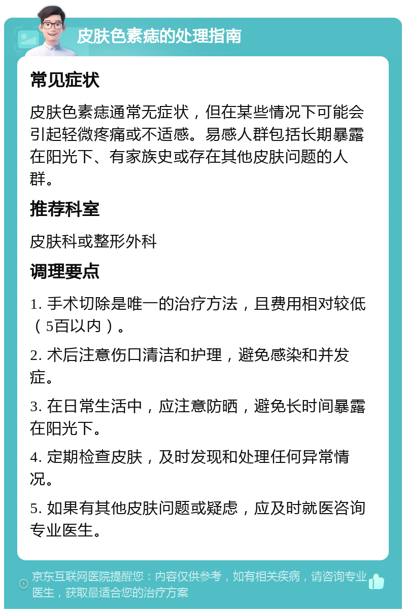 皮肤色素痣的处理指南 常见症状 皮肤色素痣通常无症状，但在某些情况下可能会引起轻微疼痛或不适感。易感人群包括长期暴露在阳光下、有家族史或存在其他皮肤问题的人群。 推荐科室 皮肤科或整形外科 调理要点 1. 手术切除是唯一的治疗方法，且费用相对较低（5百以内）。 2. 术后注意伤口清洁和护理，避免感染和并发症。 3. 在日常生活中，应注意防晒，避免长时间暴露在阳光下。 4. 定期检查皮肤，及时发现和处理任何异常情况。 5. 如果有其他皮肤问题或疑虑，应及时就医咨询专业医生。