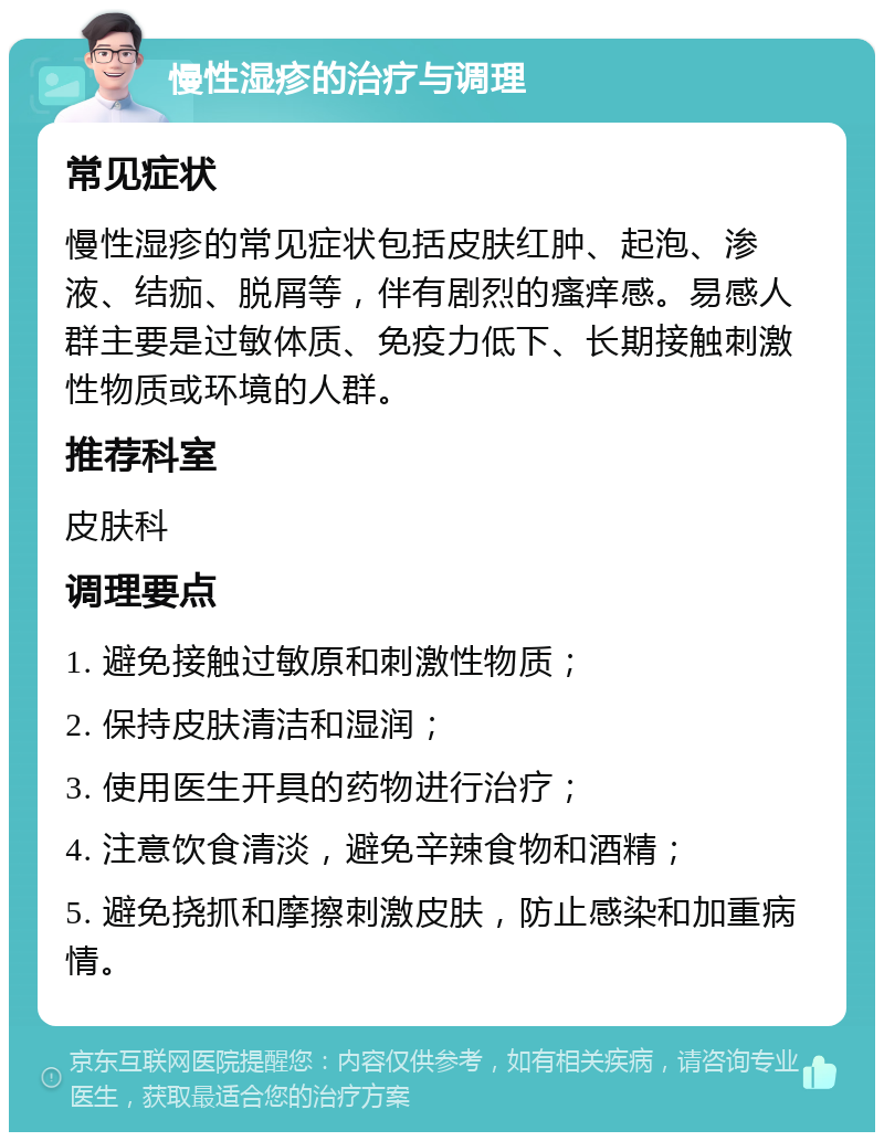 慢性湿疹的治疗与调理 常见症状 慢性湿疹的常见症状包括皮肤红肿、起泡、渗液、结痂、脱屑等，伴有剧烈的瘙痒感。易感人群主要是过敏体质、免疫力低下、长期接触刺激性物质或环境的人群。 推荐科室 皮肤科 调理要点 1. 避免接触过敏原和刺激性物质； 2. 保持皮肤清洁和湿润； 3. 使用医生开具的药物进行治疗； 4. 注意饮食清淡，避免辛辣食物和酒精； 5. 避免挠抓和摩擦刺激皮肤，防止感染和加重病情。