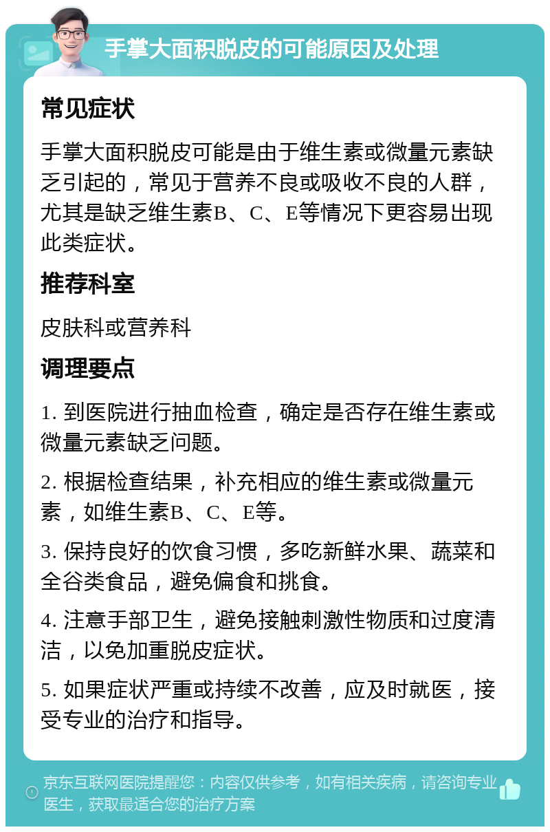 手掌大面积脱皮的可能原因及处理 常见症状 手掌大面积脱皮可能是由于维生素或微量元素缺乏引起的，常见于营养不良或吸收不良的人群，尤其是缺乏维生素B、C、E等情况下更容易出现此类症状。 推荐科室 皮肤科或营养科 调理要点 1. 到医院进行抽血检查，确定是否存在维生素或微量元素缺乏问题。 2. 根据检查结果，补充相应的维生素或微量元素，如维生素B、C、E等。 3. 保持良好的饮食习惯，多吃新鲜水果、蔬菜和全谷类食品，避免偏食和挑食。 4. 注意手部卫生，避免接触刺激性物质和过度清洁，以免加重脱皮症状。 5. 如果症状严重或持续不改善，应及时就医，接受专业的治疗和指导。