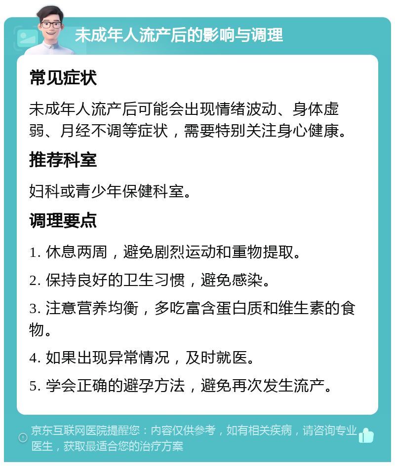 未成年人流产后的影响与调理 常见症状 未成年人流产后可能会出现情绪波动、身体虚弱、月经不调等症状，需要特别关注身心健康。 推荐科室 妇科或青少年保健科室。 调理要点 1. 休息两周，避免剧烈运动和重物提取。 2. 保持良好的卫生习惯，避免感染。 3. 注意营养均衡，多吃富含蛋白质和维生素的食物。 4. 如果出现异常情况，及时就医。 5. 学会正确的避孕方法，避免再次发生流产。