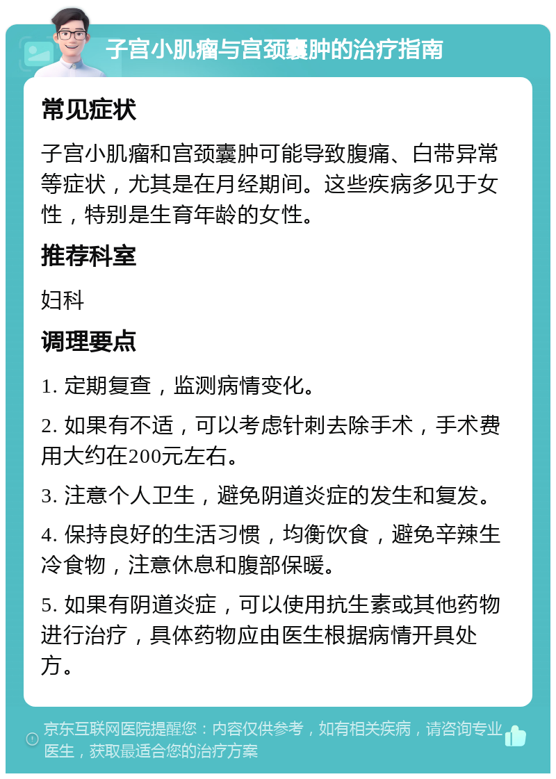 子宫小肌瘤与宫颈囊肿的治疗指南 常见症状 子宫小肌瘤和宫颈囊肿可能导致腹痛、白带异常等症状，尤其是在月经期间。这些疾病多见于女性，特别是生育年龄的女性。 推荐科室 妇科 调理要点 1. 定期复查，监测病情变化。 2. 如果有不适，可以考虑针刺去除手术，手术费用大约在200元左右。 3. 注意个人卫生，避免阴道炎症的发生和复发。 4. 保持良好的生活习惯，均衡饮食，避免辛辣生冷食物，注意休息和腹部保暖。 5. 如果有阴道炎症，可以使用抗生素或其他药物进行治疗，具体药物应由医生根据病情开具处方。