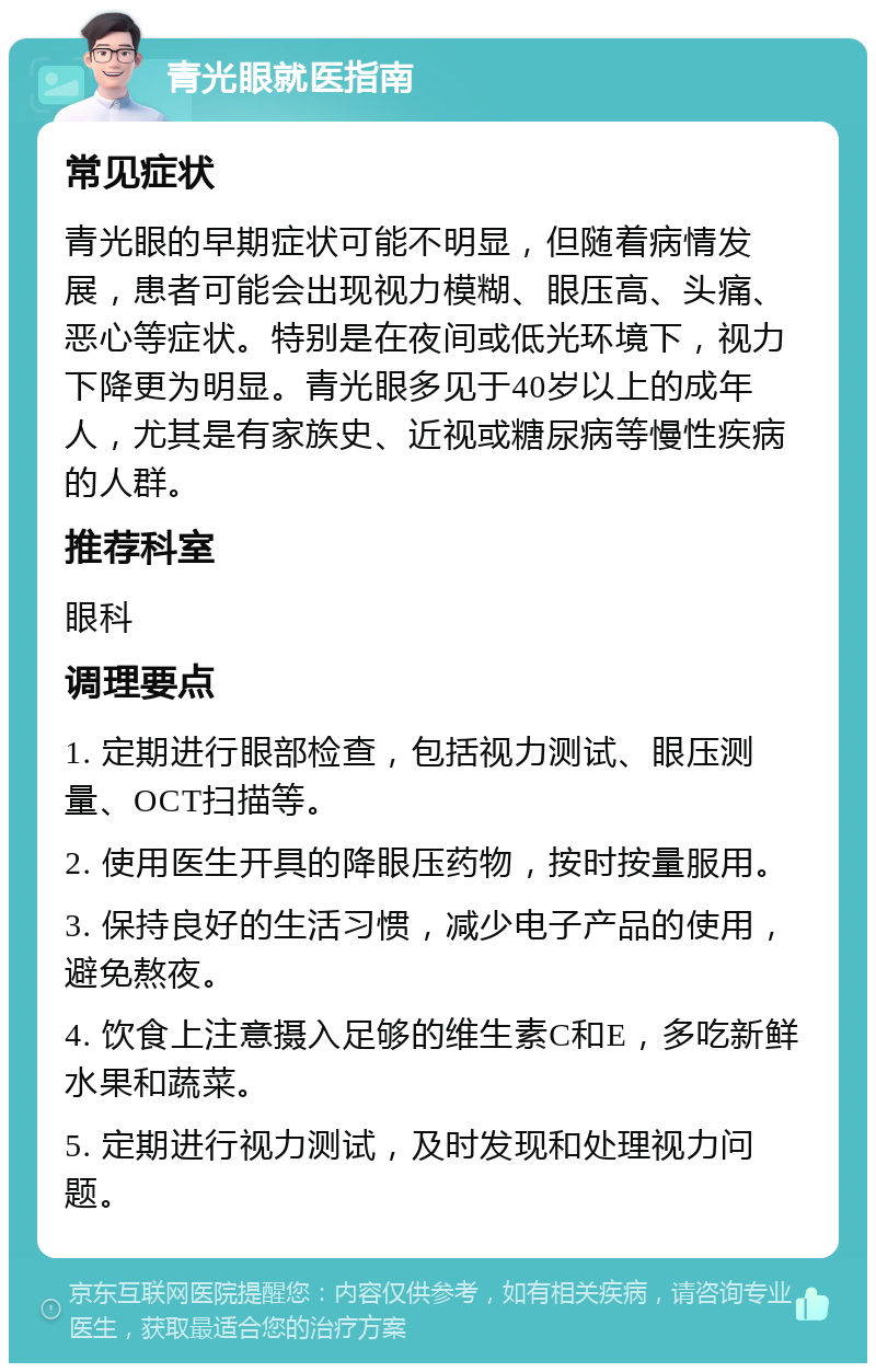 青光眼就医指南 常见症状 青光眼的早期症状可能不明显，但随着病情发展，患者可能会出现视力模糊、眼压高、头痛、恶心等症状。特别是在夜间或低光环境下，视力下降更为明显。青光眼多见于40岁以上的成年人，尤其是有家族史、近视或糖尿病等慢性疾病的人群。 推荐科室 眼科 调理要点 1. 定期进行眼部检查，包括视力测试、眼压测量、OCT扫描等。 2. 使用医生开具的降眼压药物，按时按量服用。 3. 保持良好的生活习惯，减少电子产品的使用，避免熬夜。 4. 饮食上注意摄入足够的维生素C和E，多吃新鲜水果和蔬菜。 5. 定期进行视力测试，及时发现和处理视力问题。