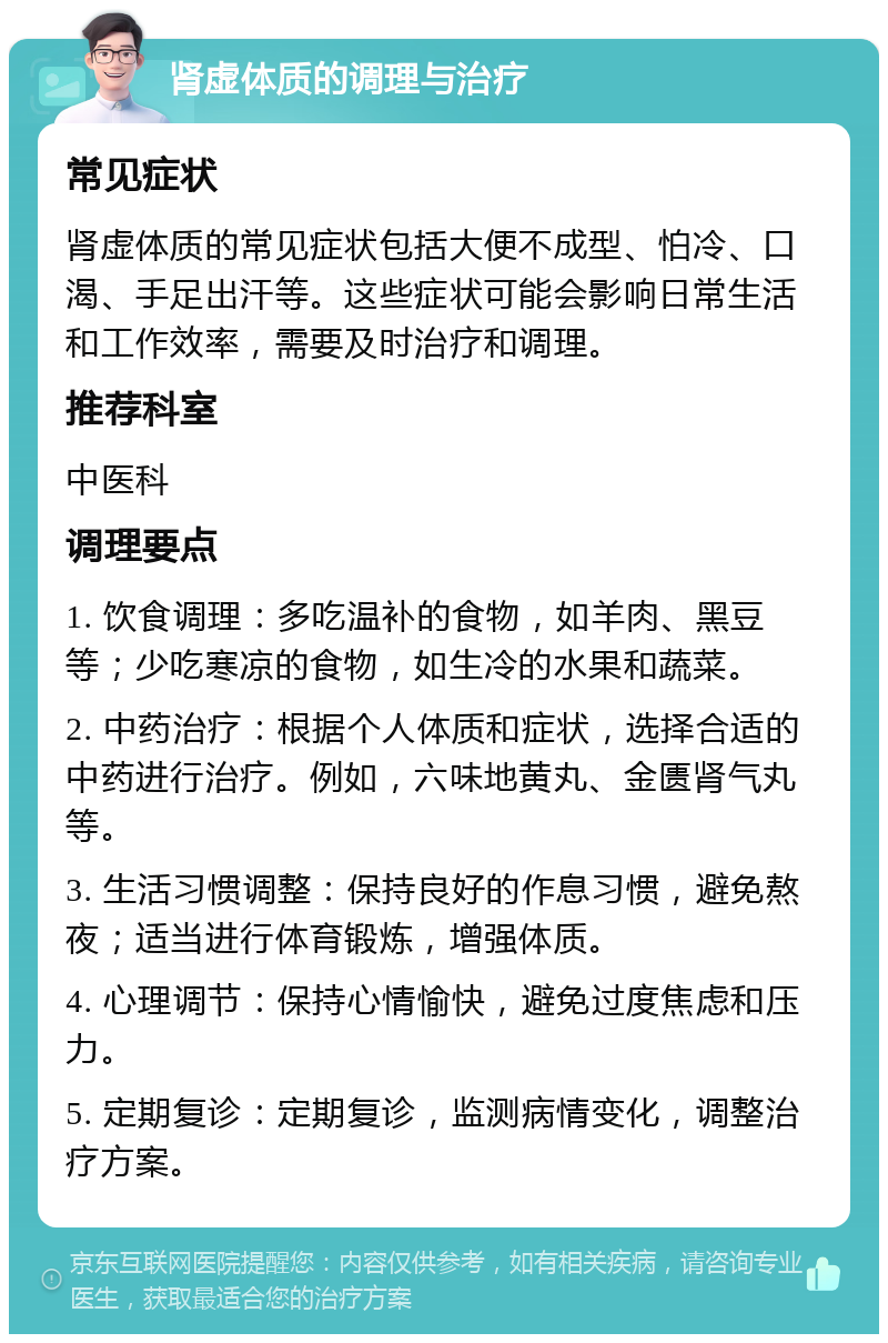 肾虚体质的调理与治疗 常见症状 肾虚体质的常见症状包括大便不成型、怕冷、口渴、手足出汗等。这些症状可能会影响日常生活和工作效率，需要及时治疗和调理。 推荐科室 中医科 调理要点 1. 饮食调理：多吃温补的食物，如羊肉、黑豆等；少吃寒凉的食物，如生冷的水果和蔬菜。 2. 中药治疗：根据个人体质和症状，选择合适的中药进行治疗。例如，六味地黄丸、金匮肾气丸等。 3. 生活习惯调整：保持良好的作息习惯，避免熬夜；适当进行体育锻炼，增强体质。 4. 心理调节：保持心情愉快，避免过度焦虑和压力。 5. 定期复诊：定期复诊，监测病情变化，调整治疗方案。