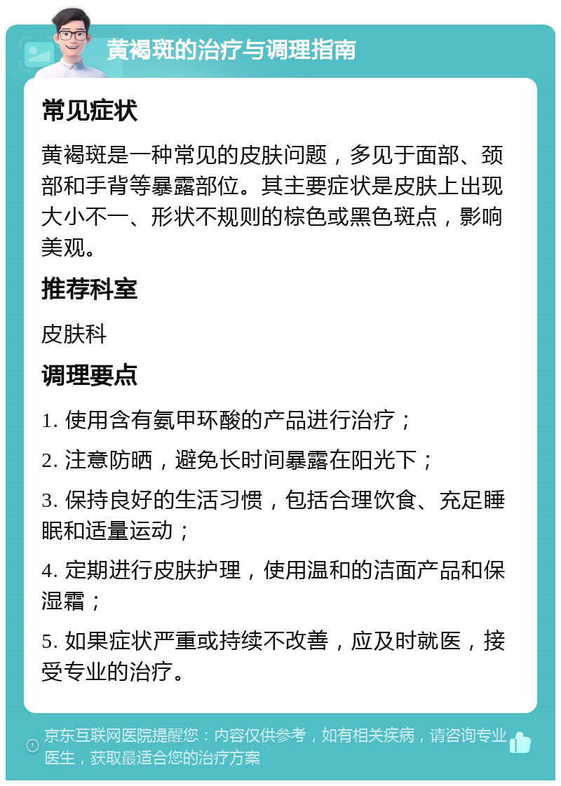 黄褐斑的治疗与调理指南 常见症状 黄褐斑是一种常见的皮肤问题，多见于面部、颈部和手背等暴露部位。其主要症状是皮肤上出现大小不一、形状不规则的棕色或黑色斑点，影响美观。 推荐科室 皮肤科 调理要点 1. 使用含有氨甲环酸的产品进行治疗； 2. 注意防晒，避免长时间暴露在阳光下； 3. 保持良好的生活习惯，包括合理饮食、充足睡眠和适量运动； 4. 定期进行皮肤护理，使用温和的洁面产品和保湿霜； 5. 如果症状严重或持续不改善，应及时就医，接受专业的治疗。