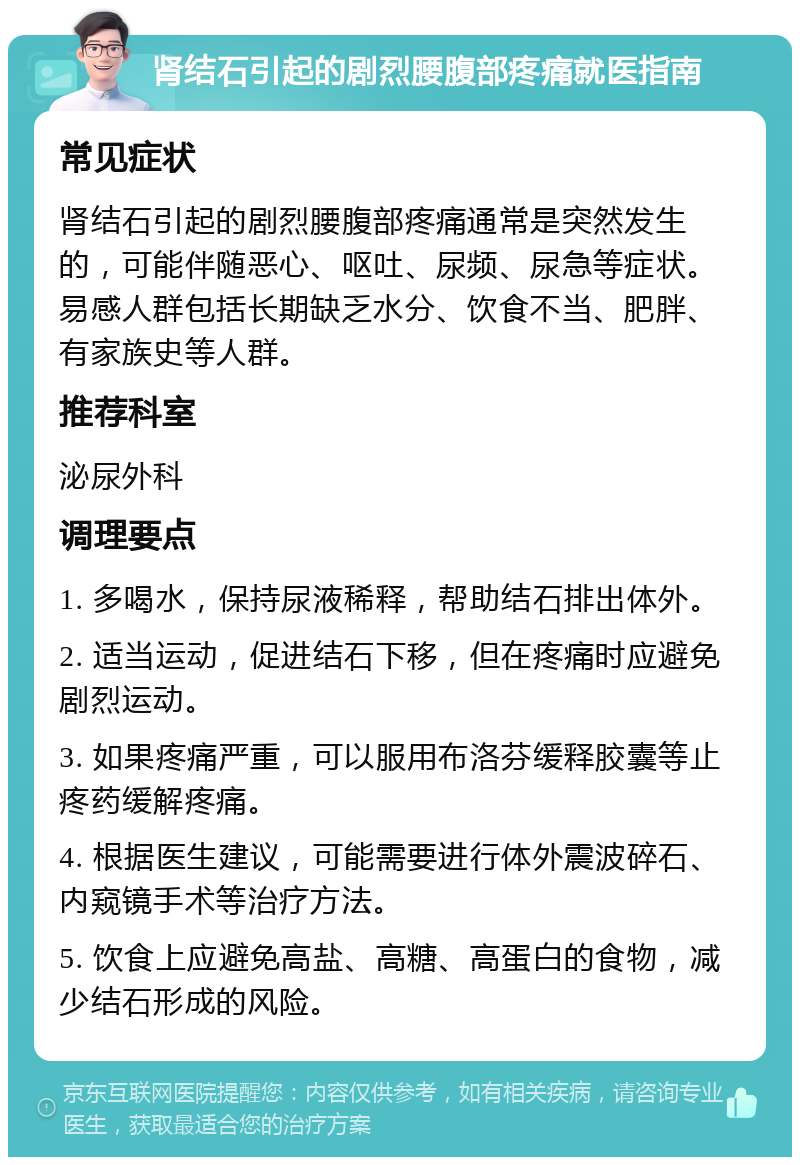 肾结石引起的剧烈腰腹部疼痛就医指南 常见症状 肾结石引起的剧烈腰腹部疼痛通常是突然发生的，可能伴随恶心、呕吐、尿频、尿急等症状。易感人群包括长期缺乏水分、饮食不当、肥胖、有家族史等人群。 推荐科室 泌尿外科 调理要点 1. 多喝水，保持尿液稀释，帮助结石排出体外。 2. 适当运动，促进结石下移，但在疼痛时应避免剧烈运动。 3. 如果疼痛严重，可以服用布洛芬缓释胶囊等止疼药缓解疼痛。 4. 根据医生建议，可能需要进行体外震波碎石、内窥镜手术等治疗方法。 5. 饮食上应避免高盐、高糖、高蛋白的食物，减少结石形成的风险。