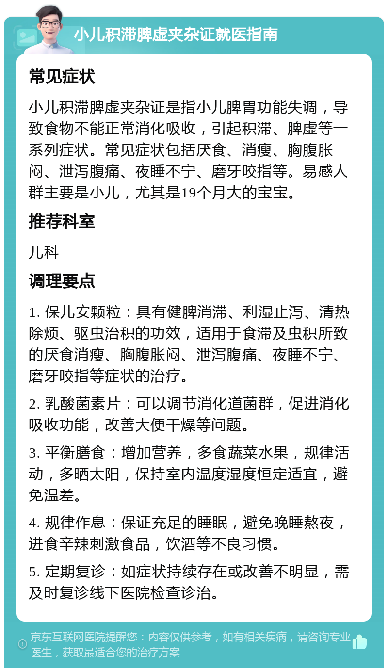 小儿积滞脾虚夹杂证就医指南 常见症状 小儿积滞脾虚夹杂证是指小儿脾胃功能失调，导致食物不能正常消化吸收，引起积滞、脾虚等一系列症状。常见症状包括厌食、消瘦、胸腹胀闷、泄泻腹痛、夜睡不宁、磨牙咬指等。易感人群主要是小儿，尤其是19个月大的宝宝。 推荐科室 儿科 调理要点 1. 保儿安颗粒：具有健脾消滞、利湿止泻、清热除烦、驱虫治积的功效，适用于食滞及虫积所致的厌食消瘦、胸腹胀闷、泄泻腹痛、夜睡不宁、磨牙咬指等症状的治疗。 2. 乳酸菌素片：可以调节消化道菌群，促进消化吸收功能，改善大便干燥等问题。 3. 平衡膳食：增加营养，多食蔬菜水果，规律活动，多晒太阳，保持室内温度湿度恒定适宜，避免温差。 4. 规律作息：保证充足的睡眠，避免晚睡熬夜，进食辛辣刺激食品，饮酒等不良习惯。 5. 定期复诊：如症状持续存在或改善不明显，需及时复诊线下医院检查诊治。