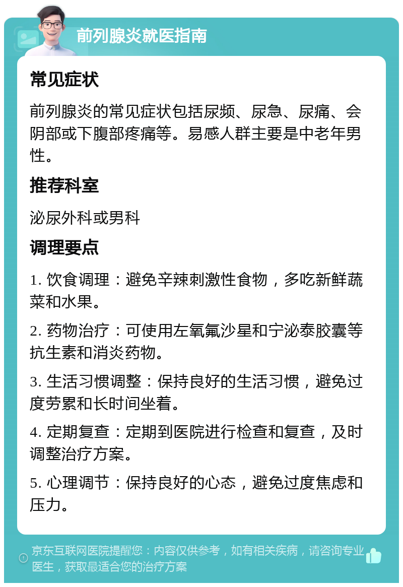 前列腺炎就医指南 常见症状 前列腺炎的常见症状包括尿频、尿急、尿痛、会阴部或下腹部疼痛等。易感人群主要是中老年男性。 推荐科室 泌尿外科或男科 调理要点 1. 饮食调理：避免辛辣刺激性食物，多吃新鲜蔬菜和水果。 2. 药物治疗：可使用左氧氟沙星和宁泌泰胶囊等抗生素和消炎药物。 3. 生活习惯调整：保持良好的生活习惯，避免过度劳累和长时间坐着。 4. 定期复查：定期到医院进行检查和复查，及时调整治疗方案。 5. 心理调节：保持良好的心态，避免过度焦虑和压力。