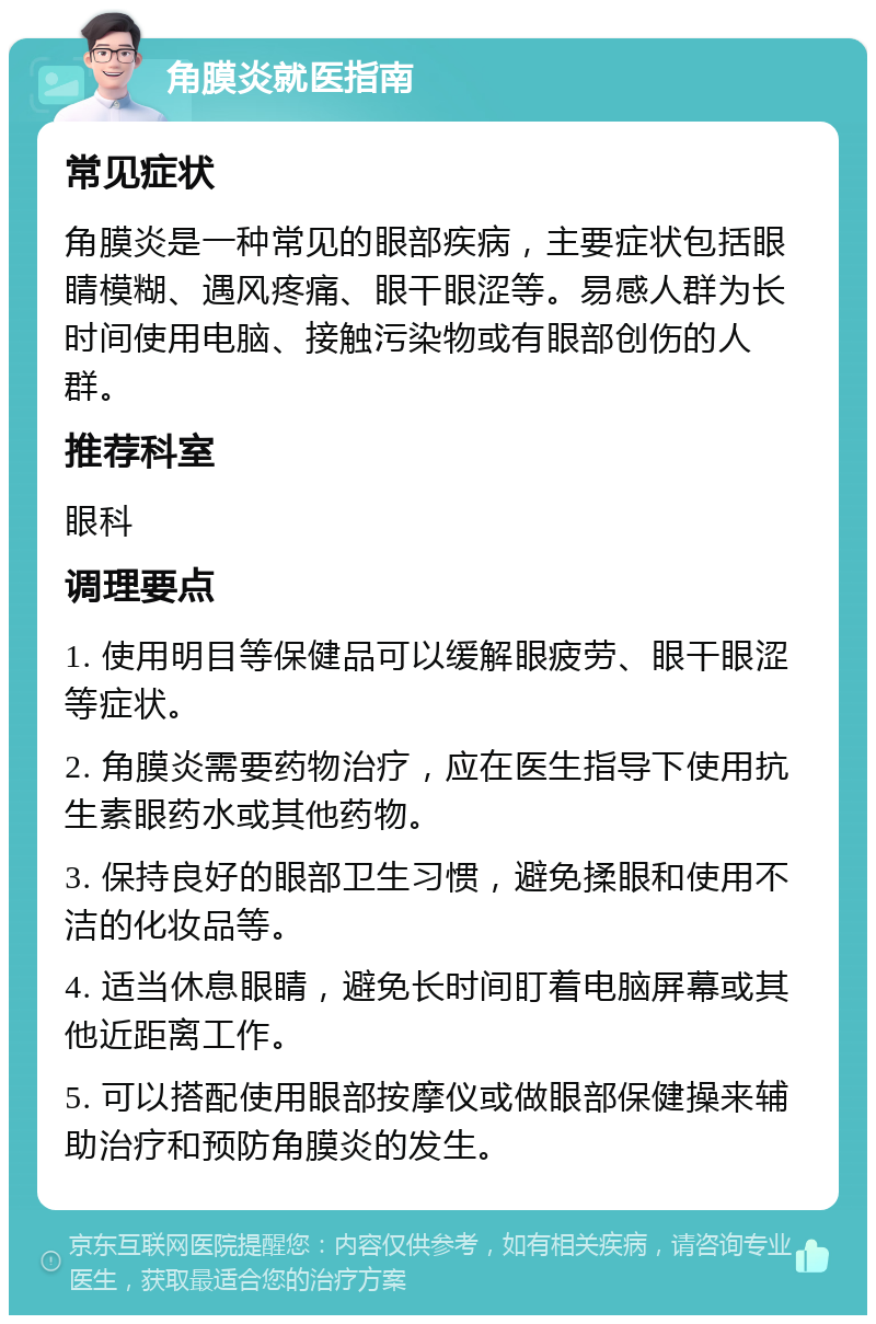 角膜炎就医指南 常见症状 角膜炎是一种常见的眼部疾病，主要症状包括眼睛模糊、遇风疼痛、眼干眼涩等。易感人群为长时间使用电脑、接触污染物或有眼部创伤的人群。 推荐科室 眼科 调理要点 1. 使用明目等保健品可以缓解眼疲劳、眼干眼涩等症状。 2. 角膜炎需要药物治疗，应在医生指导下使用抗生素眼药水或其他药物。 3. 保持良好的眼部卫生习惯，避免揉眼和使用不洁的化妆品等。 4. 适当休息眼睛，避免长时间盯着电脑屏幕或其他近距离工作。 5. 可以搭配使用眼部按摩仪或做眼部保健操来辅助治疗和预防角膜炎的发生。