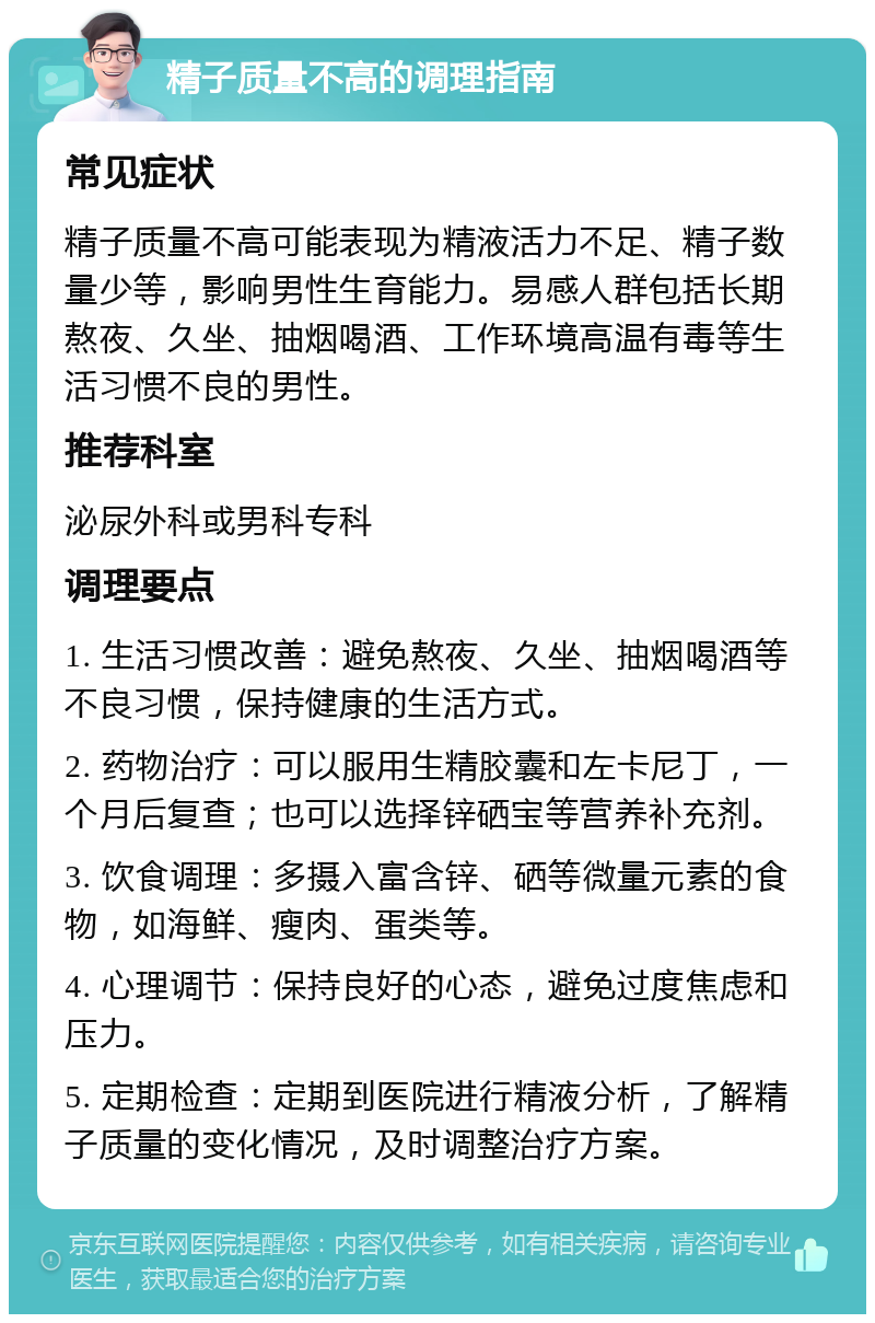 精子质量不高的调理指南 常见症状 精子质量不高可能表现为精液活力不足、精子数量少等，影响男性生育能力。易感人群包括长期熬夜、久坐、抽烟喝酒、工作环境高温有毒等生活习惯不良的男性。 推荐科室 泌尿外科或男科专科 调理要点 1. 生活习惯改善：避免熬夜、久坐、抽烟喝酒等不良习惯，保持健康的生活方式。 2. 药物治疗：可以服用生精胶囊和左卡尼丁，一个月后复查；也可以选择锌硒宝等营养补充剂。 3. 饮食调理：多摄入富含锌、硒等微量元素的食物，如海鲜、瘦肉、蛋类等。 4. 心理调节：保持良好的心态，避免过度焦虑和压力。 5. 定期检查：定期到医院进行精液分析，了解精子质量的变化情况，及时调整治疗方案。