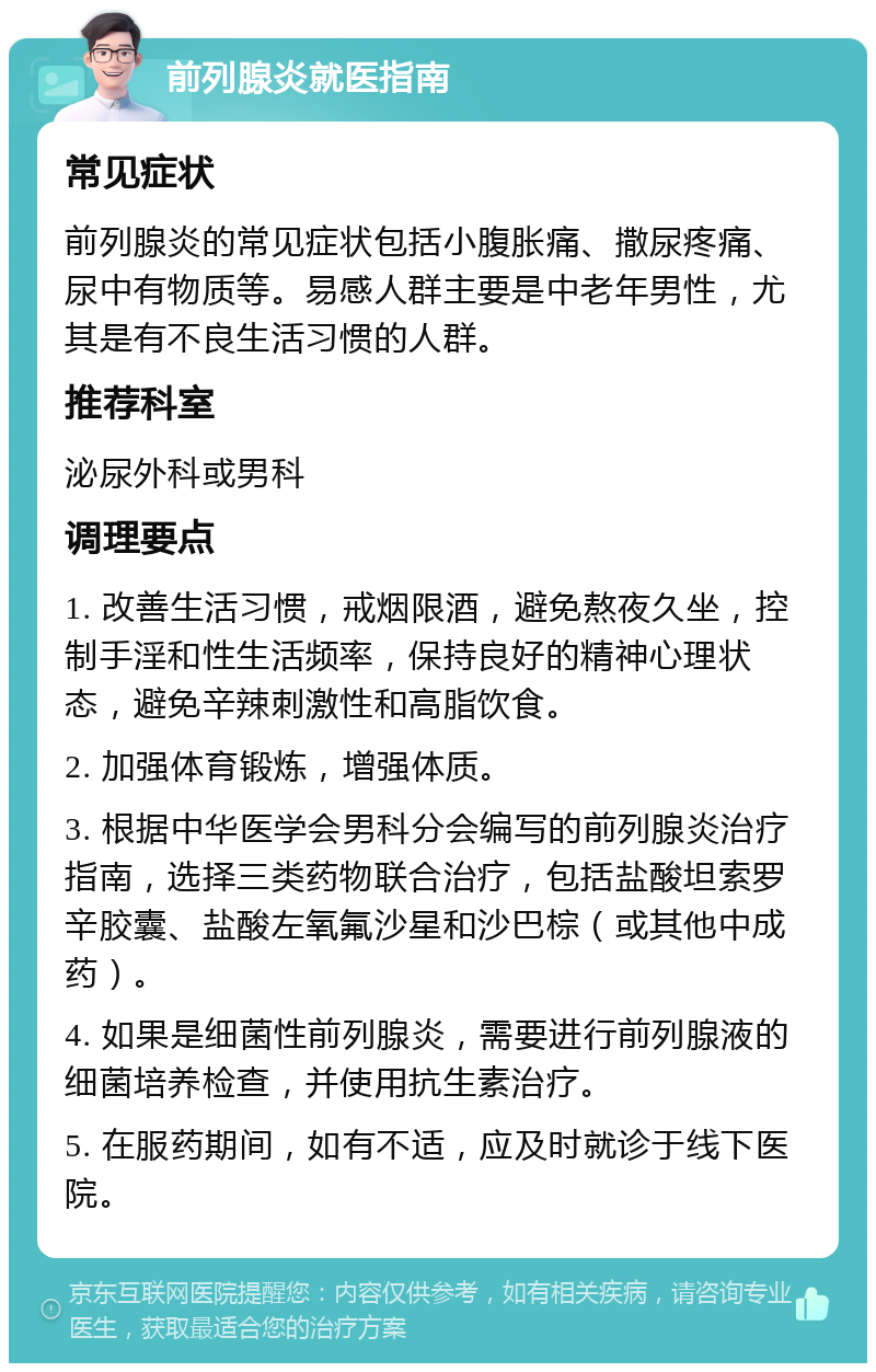 前列腺炎就医指南 常见症状 前列腺炎的常见症状包括小腹胀痛、撒尿疼痛、尿中有物质等。易感人群主要是中老年男性，尤其是有不良生活习惯的人群。 推荐科室 泌尿外科或男科 调理要点 1. 改善生活习惯，戒烟限酒，避免熬夜久坐，控制手淫和性生活频率，保持良好的精神心理状态，避免辛辣刺激性和高脂饮食。 2. 加强体育锻炼，增强体质。 3. 根据中华医学会男科分会编写的前列腺炎治疗指南，选择三类药物联合治疗，包括盐酸坦索罗辛胶囊、盐酸左氧氟沙星和沙巴棕（或其他中成药）。 4. 如果是细菌性前列腺炎，需要进行前列腺液的细菌培养检查，并使用抗生素治疗。 5. 在服药期间，如有不适，应及时就诊于线下医院。