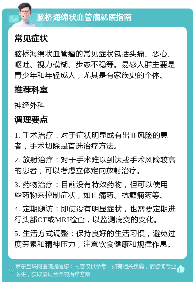 脑桥海绵状血管瘤就医指南 常见症状 脑桥海绵状血管瘤的常见症状包括头痛、恶心、呕吐、视力模糊、步态不稳等。易感人群主要是青少年和年轻成人，尤其是有家族史的个体。 推荐科室 神经外科 调理要点 1. 手术治疗：对于症状明显或有出血风险的患者，手术切除是首选治疗方法。 2. 放射治疗：对于手术难以到达或手术风险较高的患者，可以考虑立体定向放射治疗。 3. 药物治疗：目前没有特效药物，但可以使用一些药物来控制症状，如止痛药、抗癫痫药等。 4. 定期随访：即使没有明显症状，也需要定期进行头部CT或MRI检查，以监测病变的变化。 5. 生活方式调整：保持良好的生活习惯，避免过度劳累和精神压力，注意饮食健康和规律作息。