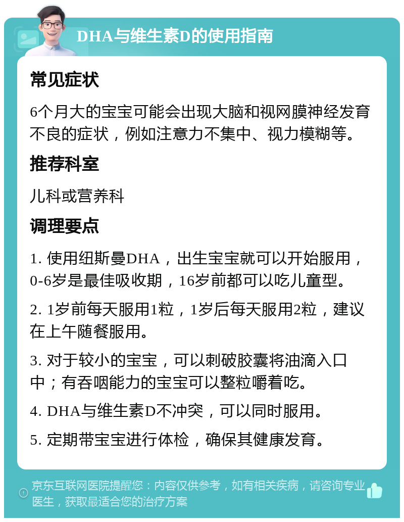 DHA与维生素D的使用指南 常见症状 6个月大的宝宝可能会出现大脑和视网膜神经发育不良的症状，例如注意力不集中、视力模糊等。 推荐科室 儿科或营养科 调理要点 1. 使用纽斯曼DHA，出生宝宝就可以开始服用，0-6岁是最佳吸收期，16岁前都可以吃儿童型。 2. 1岁前每天服用1粒，1岁后每天服用2粒，建议在上午随餐服用。 3. 对于较小的宝宝，可以刺破胶囊将油滴入口中；有吞咽能力的宝宝可以整粒嚼着吃。 4. DHA与维生素D不冲突，可以同时服用。 5. 定期带宝宝进行体检，确保其健康发育。