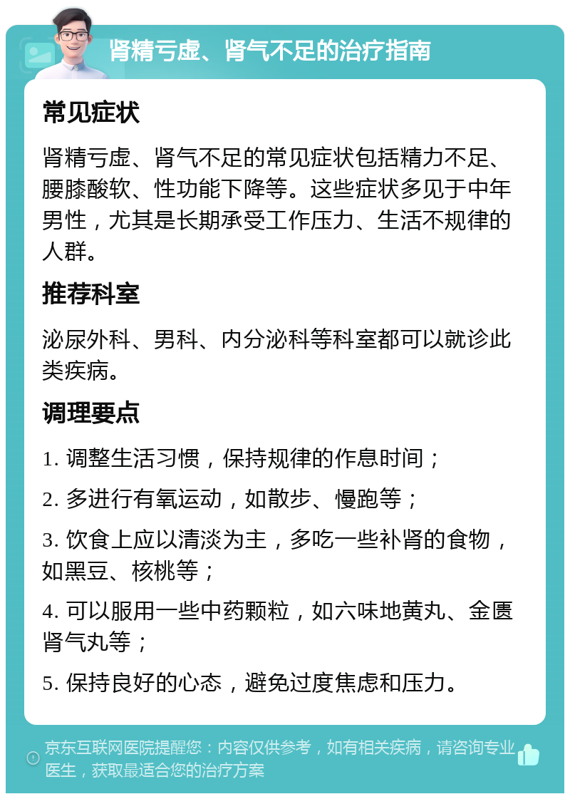 肾精亏虚、肾气不足的治疗指南 常见症状 肾精亏虚、肾气不足的常见症状包括精力不足、腰膝酸软、性功能下降等。这些症状多见于中年男性，尤其是长期承受工作压力、生活不规律的人群。 推荐科室 泌尿外科、男科、内分泌科等科室都可以就诊此类疾病。 调理要点 1. 调整生活习惯，保持规律的作息时间； 2. 多进行有氧运动，如散步、慢跑等； 3. 饮食上应以清淡为主，多吃一些补肾的食物，如黑豆、核桃等； 4. 可以服用一些中药颗粒，如六味地黄丸、金匮肾气丸等； 5. 保持良好的心态，避免过度焦虑和压力。