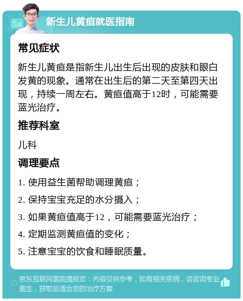 新生儿黄疸就医指南 常见症状 新生儿黄疸是指新生儿出生后出现的皮肤和眼白发黄的现象。通常在出生后的第二天至第四天出现，持续一周左右。黄疸值高于12时，可能需要蓝光治疗。 推荐科室 儿科 调理要点 1. 使用益生菌帮助调理黄疸； 2. 保持宝宝充足的水分摄入； 3. 如果黄疸值高于12，可能需要蓝光治疗； 4. 定期监测黄疸值的变化； 5. 注意宝宝的饮食和睡眠质量。