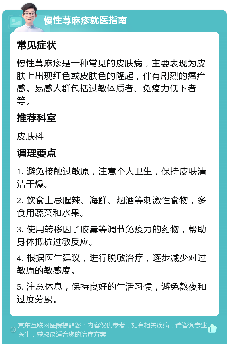 慢性荨麻疹就医指南 常见症状 慢性荨麻疹是一种常见的皮肤病，主要表现为皮肤上出现红色或皮肤色的隆起，伴有剧烈的瘙痒感。易感人群包括过敏体质者、免疫力低下者等。 推荐科室 皮肤科 调理要点 1. 避免接触过敏原，注意个人卫生，保持皮肤清洁干燥。 2. 饮食上忌腥辣、海鲜、烟酒等刺激性食物，多食用蔬菜和水果。 3. 使用转移因子胶囊等调节免疫力的药物，帮助身体抵抗过敏反应。 4. 根据医生建议，进行脱敏治疗，逐步减少对过敏原的敏感度。 5. 注意休息，保持良好的生活习惯，避免熬夜和过度劳累。