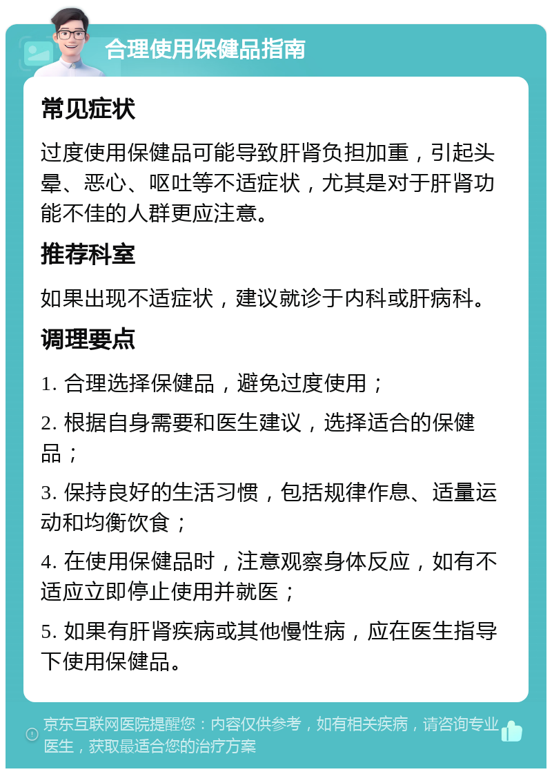 合理使用保健品指南 常见症状 过度使用保健品可能导致肝肾负担加重，引起头晕、恶心、呕吐等不适症状，尤其是对于肝肾功能不佳的人群更应注意。 推荐科室 如果出现不适症状，建议就诊于内科或肝病科。 调理要点 1. 合理选择保健品，避免过度使用； 2. 根据自身需要和医生建议，选择适合的保健品； 3. 保持良好的生活习惯，包括规律作息、适量运动和均衡饮食； 4. 在使用保健品时，注意观察身体反应，如有不适应立即停止使用并就医； 5. 如果有肝肾疾病或其他慢性病，应在医生指导下使用保健品。