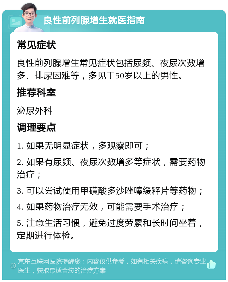 良性前列腺增生就医指南 常见症状 良性前列腺增生常见症状包括尿频、夜尿次数增多、排尿困难等，多见于50岁以上的男性。 推荐科室 泌尿外科 调理要点 1. 如果无明显症状，多观察即可； 2. 如果有尿频、夜尿次数增多等症状，需要药物治疗； 3. 可以尝试使用甲磺酸多沙唑嗪缓释片等药物； 4. 如果药物治疗无效，可能需要手术治疗； 5. 注意生活习惯，避免过度劳累和长时间坐着，定期进行体检。