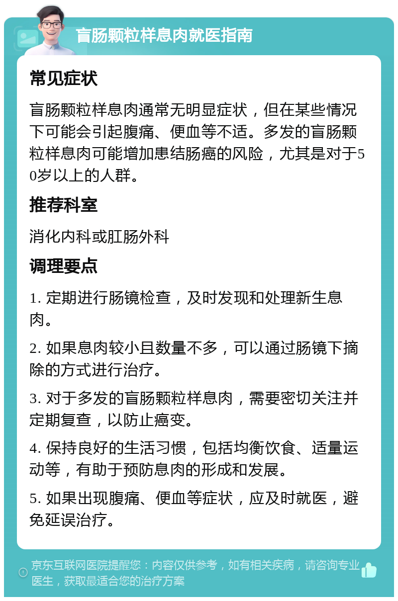 盲肠颗粒样息肉就医指南 常见症状 盲肠颗粒样息肉通常无明显症状，但在某些情况下可能会引起腹痛、便血等不适。多发的盲肠颗粒样息肉可能增加患结肠癌的风险，尤其是对于50岁以上的人群。 推荐科室 消化内科或肛肠外科 调理要点 1. 定期进行肠镜检查，及时发现和处理新生息肉。 2. 如果息肉较小且数量不多，可以通过肠镜下摘除的方式进行治疗。 3. 对于多发的盲肠颗粒样息肉，需要密切关注并定期复查，以防止癌变。 4. 保持良好的生活习惯，包括均衡饮食、适量运动等，有助于预防息肉的形成和发展。 5. 如果出现腹痛、便血等症状，应及时就医，避免延误治疗。