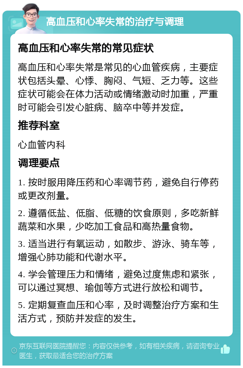 高血压和心率失常的治疗与调理 高血压和心率失常的常见症状 高血压和心率失常是常见的心血管疾病，主要症状包括头晕、心悸、胸闷、气短、乏力等。这些症状可能会在体力活动或情绪激动时加重，严重时可能会引发心脏病、脑卒中等并发症。 推荐科室 心血管内科 调理要点 1. 按时服用降压药和心率调节药，避免自行停药或更改剂量。 2. 遵循低盐、低脂、低糖的饮食原则，多吃新鲜蔬菜和水果，少吃加工食品和高热量食物。 3. 适当进行有氧运动，如散步、游泳、骑车等，增强心肺功能和代谢水平。 4. 学会管理压力和情绪，避免过度焦虑和紧张，可以通过冥想、瑜伽等方式进行放松和调节。 5. 定期复查血压和心率，及时调整治疗方案和生活方式，预防并发症的发生。