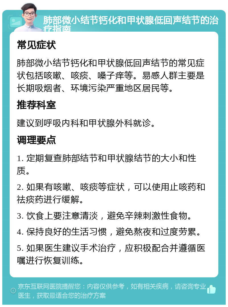 肺部微小结节钙化和甲状腺低回声结节的治疗指南 常见症状 肺部微小结节钙化和甲状腺低回声结节的常见症状包括咳嗽、咳痰、嗓子痒等。易感人群主要是长期吸烟者、环境污染严重地区居民等。 推荐科室 建议到呼吸内科和甲状腺外科就诊。 调理要点 1. 定期复查肺部结节和甲状腺结节的大小和性质。 2. 如果有咳嗽、咳痰等症状，可以使用止咳药和祛痰药进行缓解。 3. 饮食上要注意清淡，避免辛辣刺激性食物。 4. 保持良好的生活习惯，避免熬夜和过度劳累。 5. 如果医生建议手术治疗，应积极配合并遵循医嘱进行恢复训练。