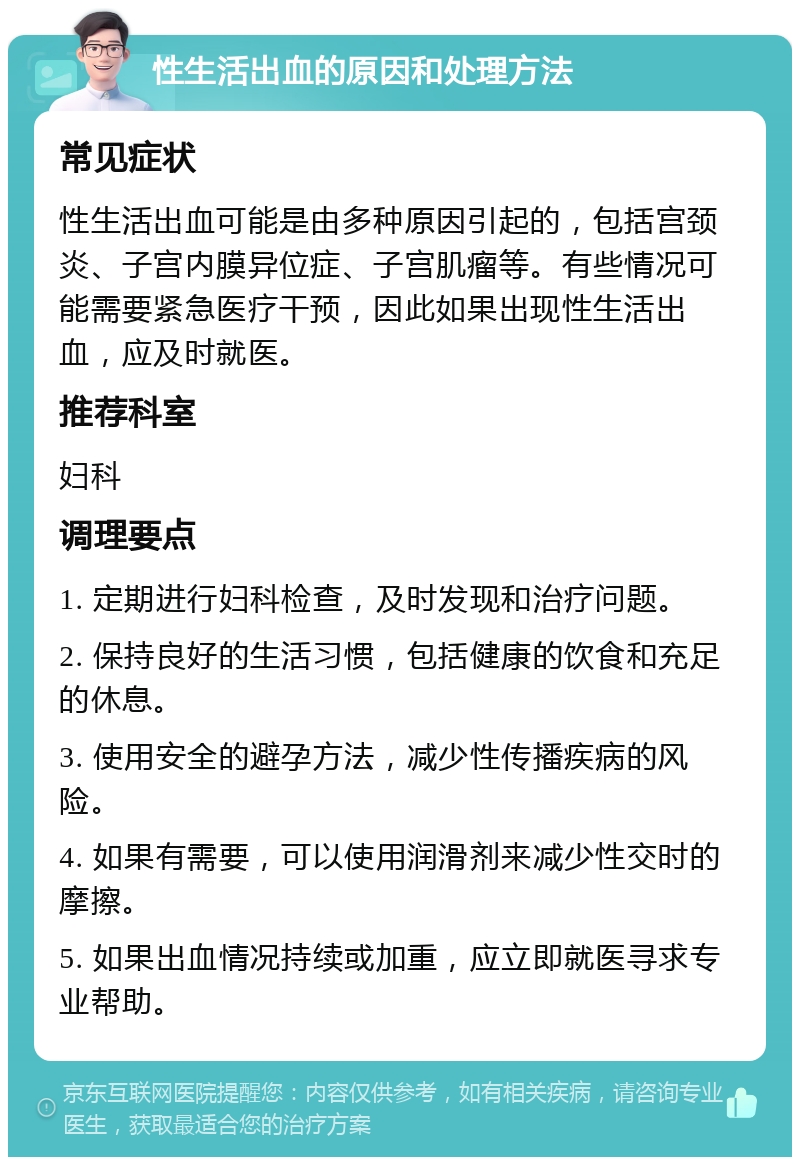 性生活出血的原因和处理方法 常见症状 性生活出血可能是由多种原因引起的，包括宫颈炎、子宫内膜异位症、子宫肌瘤等。有些情况可能需要紧急医疗干预，因此如果出现性生活出血，应及时就医。 推荐科室 妇科 调理要点 1. 定期进行妇科检查，及时发现和治疗问题。 2. 保持良好的生活习惯，包括健康的饮食和充足的休息。 3. 使用安全的避孕方法，减少性传播疾病的风险。 4. 如果有需要，可以使用润滑剂来减少性交时的摩擦。 5. 如果出血情况持续或加重，应立即就医寻求专业帮助。