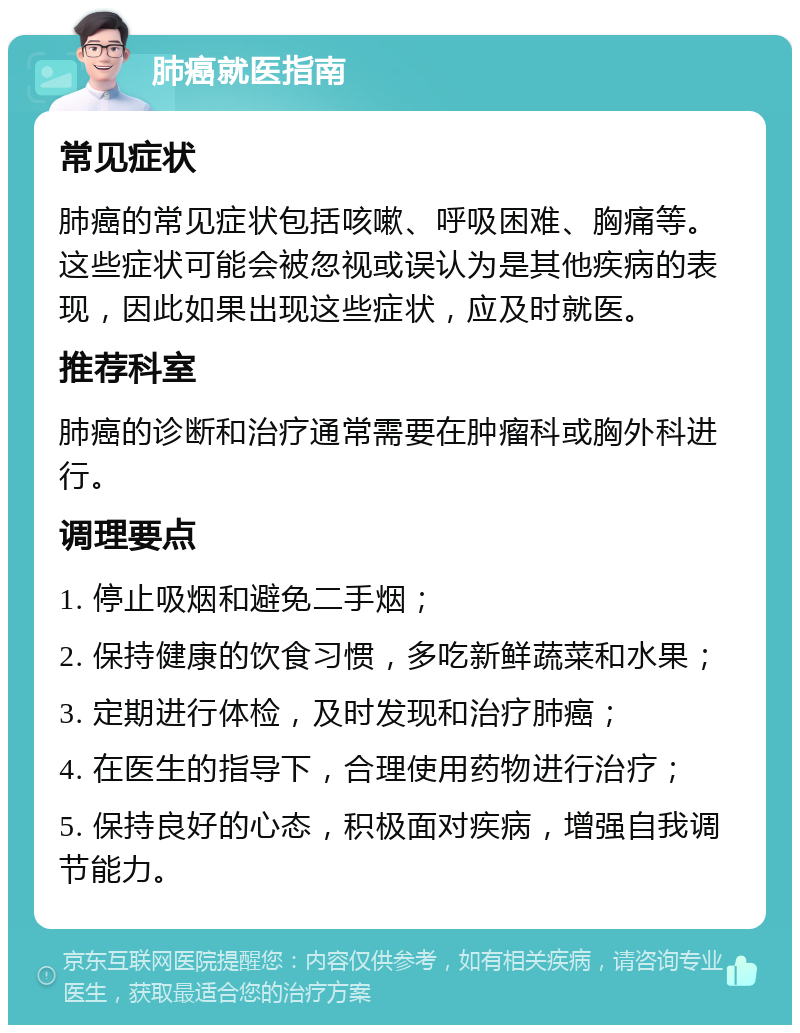 肺癌就医指南 常见症状 肺癌的常见症状包括咳嗽、呼吸困难、胸痛等。这些症状可能会被忽视或误认为是其他疾病的表现，因此如果出现这些症状，应及时就医。 推荐科室 肺癌的诊断和治疗通常需要在肿瘤科或胸外科进行。 调理要点 1. 停止吸烟和避免二手烟； 2. 保持健康的饮食习惯，多吃新鲜蔬菜和水果； 3. 定期进行体检，及时发现和治疗肺癌； 4. 在医生的指导下，合理使用药物进行治疗； 5. 保持良好的心态，积极面对疾病，增强自我调节能力。