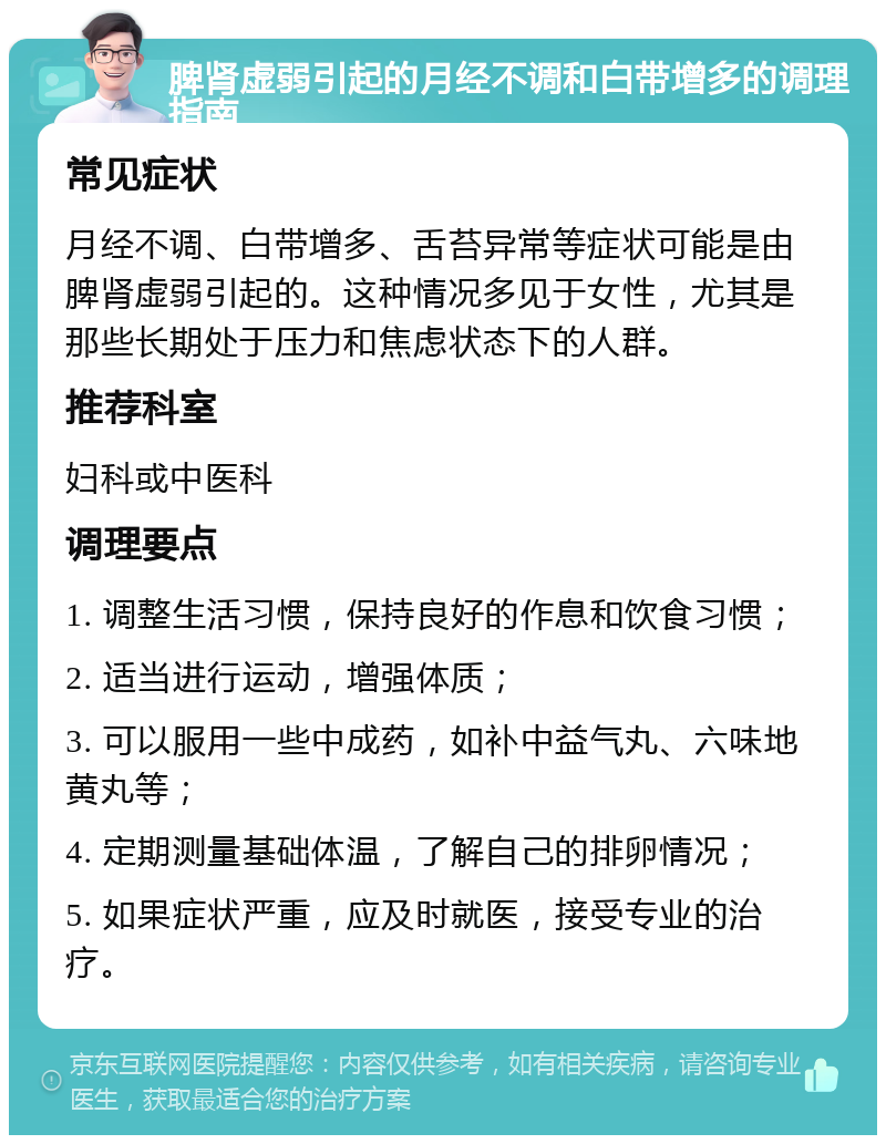 脾肾虚弱引起的月经不调和白带增多的调理指南 常见症状 月经不调、白带增多、舌苔异常等症状可能是由脾肾虚弱引起的。这种情况多见于女性，尤其是那些长期处于压力和焦虑状态下的人群。 推荐科室 妇科或中医科 调理要点 1. 调整生活习惯，保持良好的作息和饮食习惯； 2. 适当进行运动，增强体质； 3. 可以服用一些中成药，如补中益气丸、六味地黄丸等； 4. 定期测量基础体温，了解自己的排卵情况； 5. 如果症状严重，应及时就医，接受专业的治疗。