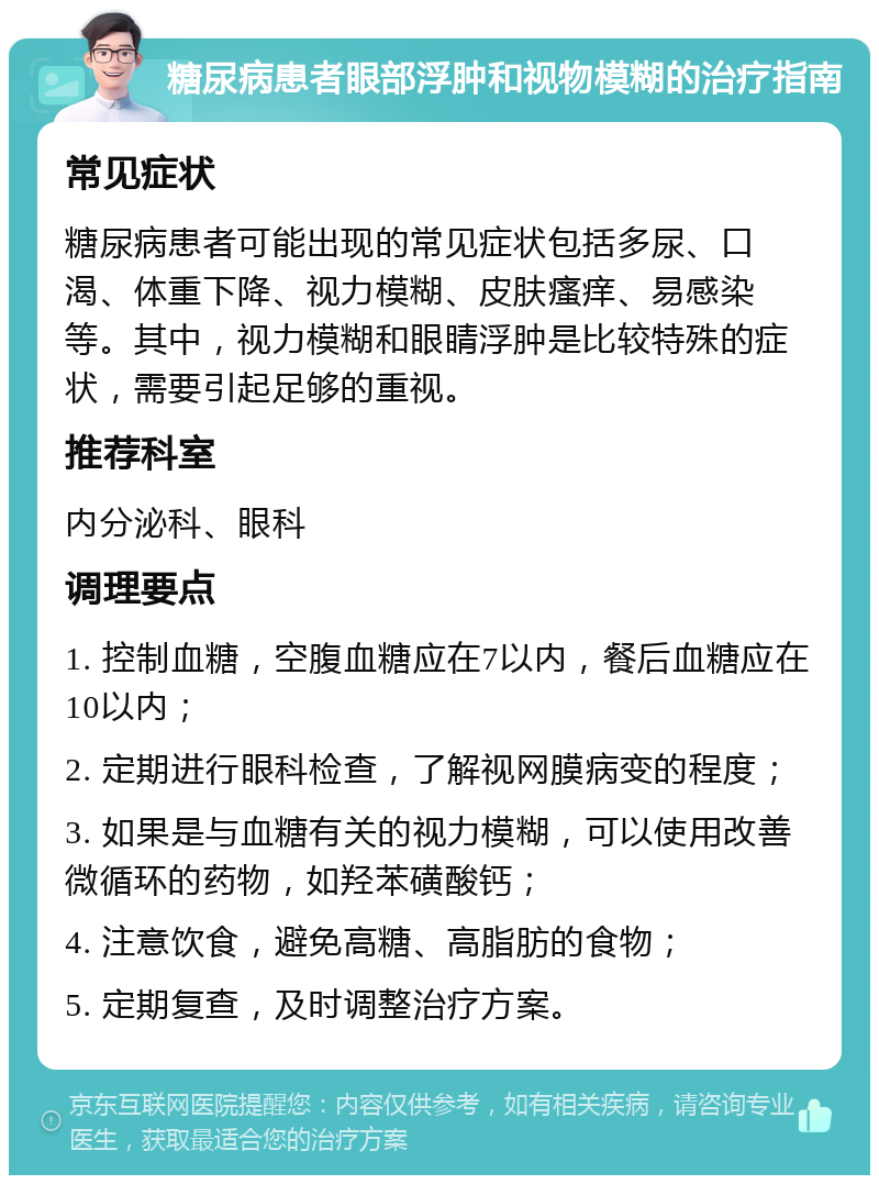 糖尿病患者眼部浮肿和视物模糊的治疗指南 常见症状 糖尿病患者可能出现的常见症状包括多尿、口渴、体重下降、视力模糊、皮肤瘙痒、易感染等。其中，视力模糊和眼睛浮肿是比较特殊的症状，需要引起足够的重视。 推荐科室 内分泌科、眼科 调理要点 1. 控制血糖，空腹血糖应在7以内，餐后血糖应在10以内； 2. 定期进行眼科检查，了解视网膜病变的程度； 3. 如果是与血糖有关的视力模糊，可以使用改善微循环的药物，如羟苯磺酸钙； 4. 注意饮食，避免高糖、高脂肪的食物； 5. 定期复查，及时调整治疗方案。