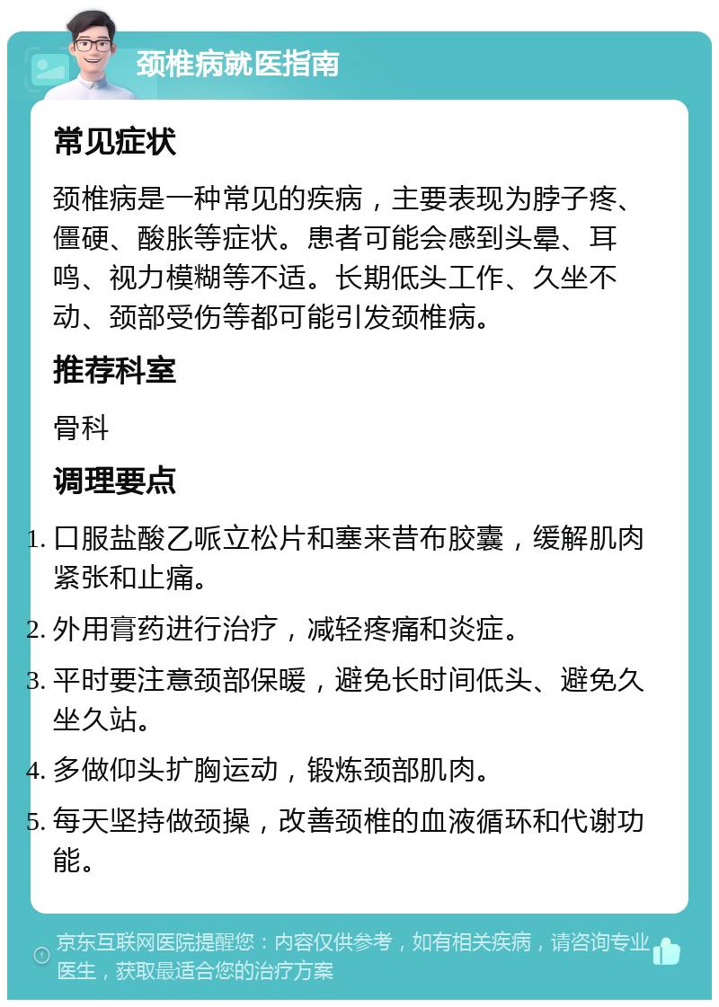 颈椎病就医指南 常见症状 颈椎病是一种常见的疾病，主要表现为脖子疼、僵硬、酸胀等症状。患者可能会感到头晕、耳鸣、视力模糊等不适。长期低头工作、久坐不动、颈部受伤等都可能引发颈椎病。 推荐科室 骨科 调理要点 口服盐酸乙哌立松片和塞来昔布胶囊，缓解肌肉紧张和止痛。 外用膏药进行治疗，减轻疼痛和炎症。 平时要注意颈部保暖，避免长时间低头、避免久坐久站。 多做仰头扩胸运动，锻炼颈部肌肉。 每天坚持做颈操，改善颈椎的血液循环和代谢功能。