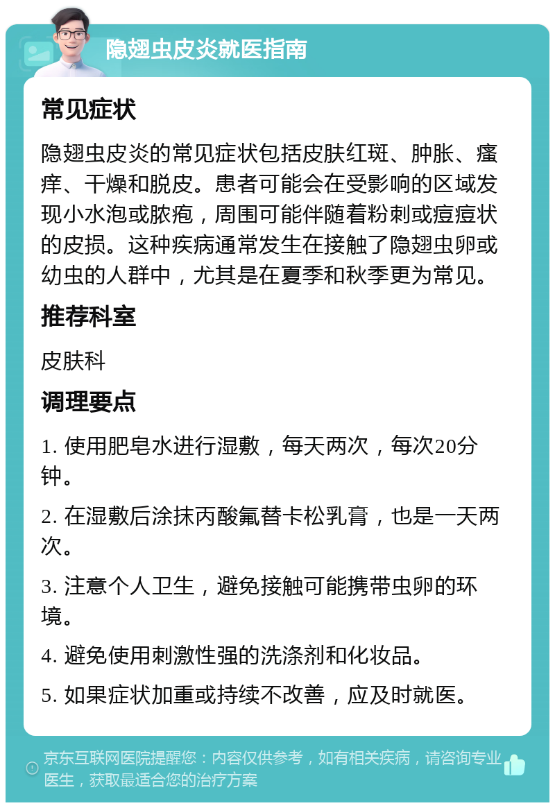 隐翅虫皮炎就医指南 常见症状 隐翅虫皮炎的常见症状包括皮肤红斑、肿胀、瘙痒、干燥和脱皮。患者可能会在受影响的区域发现小水泡或脓疱，周围可能伴随着粉刺或痘痘状的皮损。这种疾病通常发生在接触了隐翅虫卵或幼虫的人群中，尤其是在夏季和秋季更为常见。 推荐科室 皮肤科 调理要点 1. 使用肥皂水进行湿敷，每天两次，每次20分钟。 2. 在湿敷后涂抹丙酸氟替卡松乳膏，也是一天两次。 3. 注意个人卫生，避免接触可能携带虫卵的环境。 4. 避免使用刺激性强的洗涤剂和化妆品。 5. 如果症状加重或持续不改善，应及时就医。