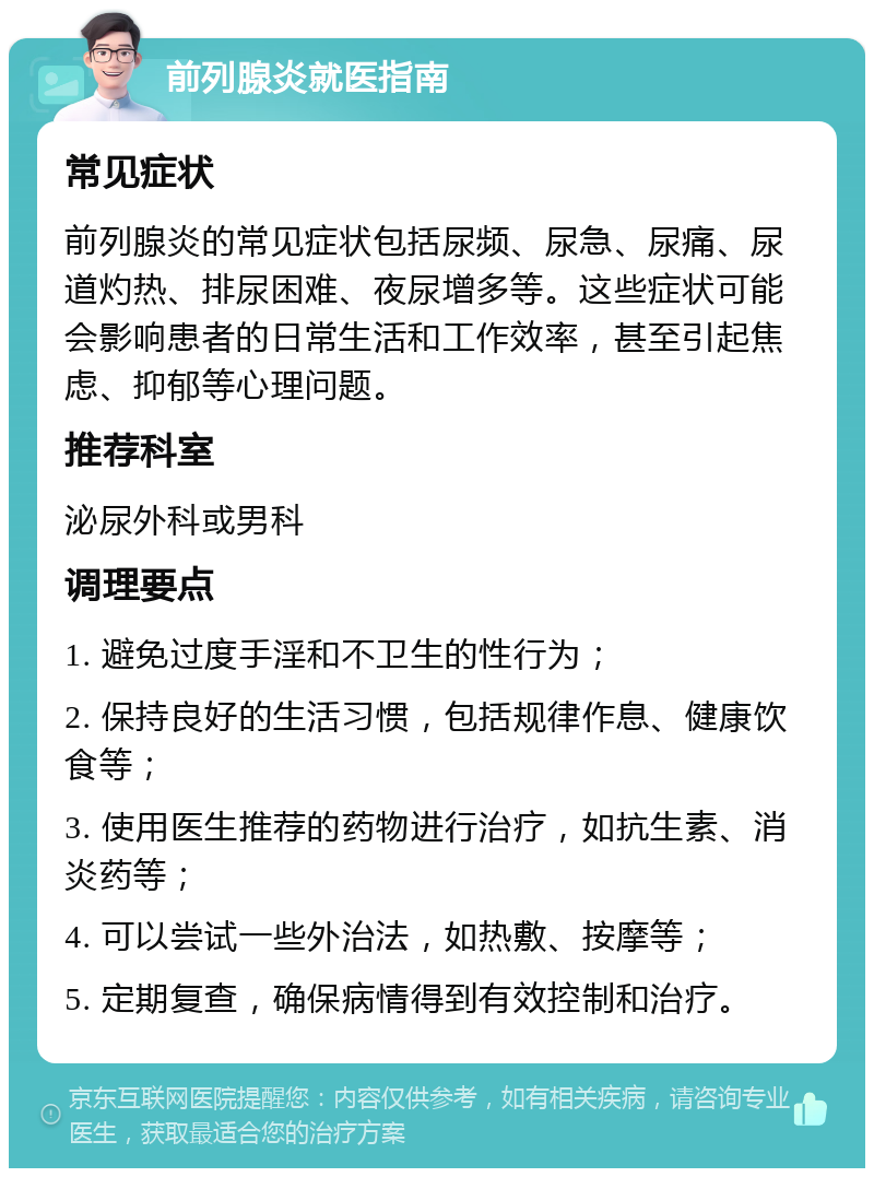 前列腺炎就医指南 常见症状 前列腺炎的常见症状包括尿频、尿急、尿痛、尿道灼热、排尿困难、夜尿增多等。这些症状可能会影响患者的日常生活和工作效率，甚至引起焦虑、抑郁等心理问题。 推荐科室 泌尿外科或男科 调理要点 1. 避免过度手淫和不卫生的性行为； 2. 保持良好的生活习惯，包括规律作息、健康饮食等； 3. 使用医生推荐的药物进行治疗，如抗生素、消炎药等； 4. 可以尝试一些外治法，如热敷、按摩等； 5. 定期复查，确保病情得到有效控制和治疗。