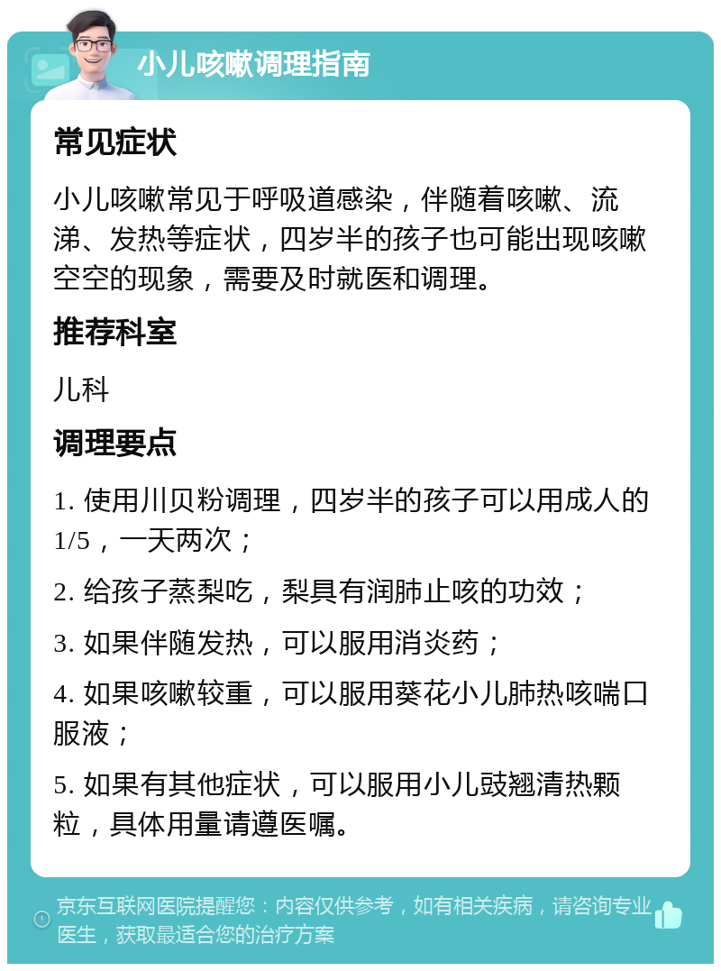 小儿咳嗽调理指南 常见症状 小儿咳嗽常见于呼吸道感染，伴随着咳嗽、流涕、发热等症状，四岁半的孩子也可能出现咳嗽空空的现象，需要及时就医和调理。 推荐科室 儿科 调理要点 1. 使用川贝粉调理，四岁半的孩子可以用成人的1/5，一天两次； 2. 给孩子蒸梨吃，梨具有润肺止咳的功效； 3. 如果伴随发热，可以服用消炎药； 4. 如果咳嗽较重，可以服用葵花小儿肺热咳喘口服液； 5. 如果有其他症状，可以服用小儿豉翘清热颗粒，具体用量请遵医嘱。