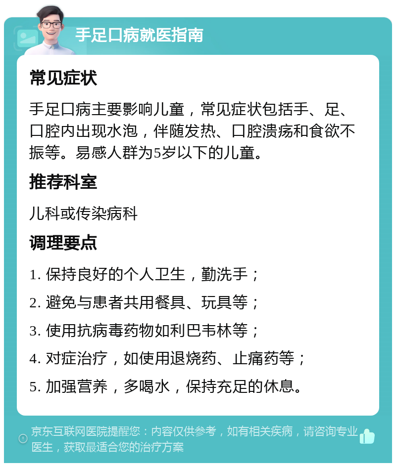 手足口病就医指南 常见症状 手足口病主要影响儿童，常见症状包括手、足、口腔内出现水泡，伴随发热、口腔溃疡和食欲不振等。易感人群为5岁以下的儿童。 推荐科室 儿科或传染病科 调理要点 1. 保持良好的个人卫生，勤洗手； 2. 避免与患者共用餐具、玩具等； 3. 使用抗病毒药物如利巴韦林等； 4. 对症治疗，如使用退烧药、止痛药等； 5. 加强营养，多喝水，保持充足的休息。