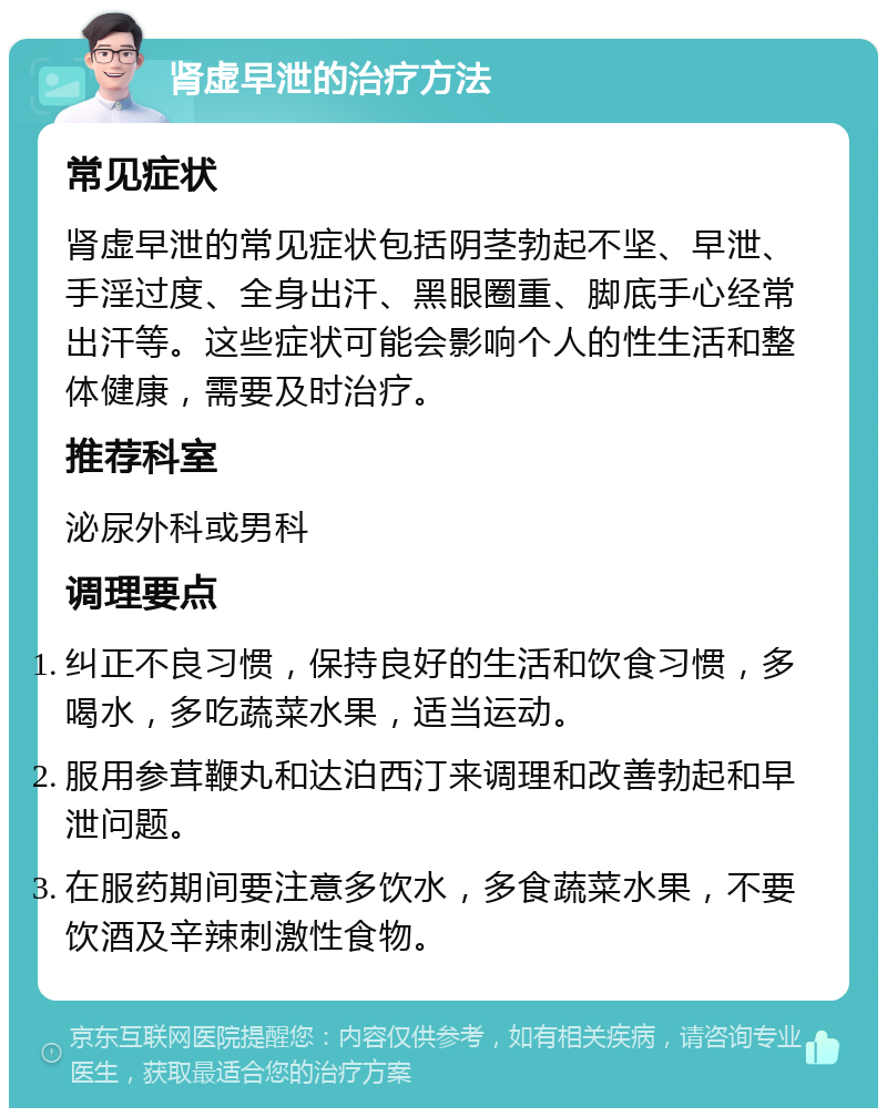 肾虚早泄的治疗方法 常见症状 肾虚早泄的常见症状包括阴茎勃起不坚、早泄、手淫过度、全身出汗、黑眼圈重、脚底手心经常出汗等。这些症状可能会影响个人的性生活和整体健康，需要及时治疗。 推荐科室 泌尿外科或男科 调理要点 纠正不良习惯，保持良好的生活和饮食习惯，多喝水，多吃蔬菜水果，适当运动。 服用参茸鞭丸和达泊西汀来调理和改善勃起和早泄问题。 在服药期间要注意多饮水，多食蔬菜水果，不要饮酒及辛辣刺激性食物。