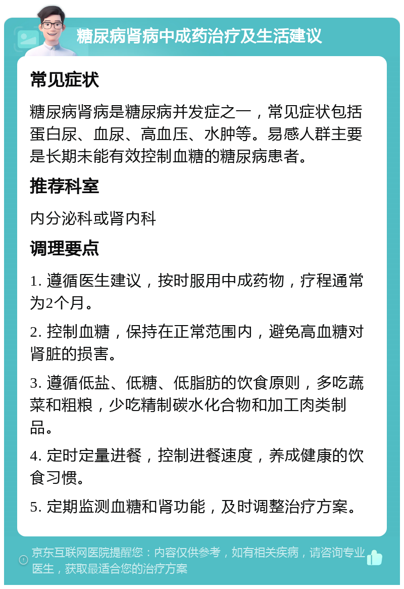 糖尿病肾病中成药治疗及生活建议 常见症状 糖尿病肾病是糖尿病并发症之一，常见症状包括蛋白尿、血尿、高血压、水肿等。易感人群主要是长期未能有效控制血糖的糖尿病患者。 推荐科室 内分泌科或肾内科 调理要点 1. 遵循医生建议，按时服用中成药物，疗程通常为2个月。 2. 控制血糖，保持在正常范围内，避免高血糖对肾脏的损害。 3. 遵循低盐、低糖、低脂肪的饮食原则，多吃蔬菜和粗粮，少吃精制碳水化合物和加工肉类制品。 4. 定时定量进餐，控制进餐速度，养成健康的饮食习惯。 5. 定期监测血糖和肾功能，及时调整治疗方案。