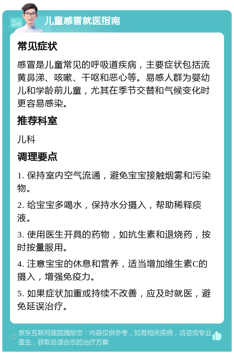 儿童感冒就医指南 常见症状 感冒是儿童常见的呼吸道疾病，主要症状包括流黄鼻涕、咳嗽、干呕和恶心等。易感人群为婴幼儿和学龄前儿童，尤其在季节交替和气候变化时更容易感染。 推荐科室 儿科 调理要点 1. 保持室内空气流通，避免宝宝接触烟雾和污染物。 2. 给宝宝多喝水，保持水分摄入，帮助稀释痰液。 3. 使用医生开具的药物，如抗生素和退烧药，按时按量服用。 4. 注意宝宝的休息和营养，适当增加维生素C的摄入，增强免疫力。 5. 如果症状加重或持续不改善，应及时就医，避免延误治疗。